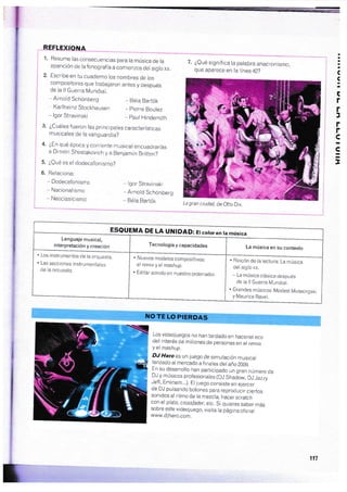 1. Resume las consecuencias para la música de la
aparición de la fonografía a comienzos del siglo xx
2. Escribe en tu cuaderno los nombres de los
compositores que trabajaron antes y después
de la ll Guerra Mundial.
-,Arnotd Schónberg * Béta Bartók
Karlheinz Stockhausen _ pierre Boulez
* lgor Stravinski _ paul Hindemiih
3. ¿Cuáles fueron las principaies características
musicales de la vanguardia?
4. ¿En qué época y corriente musical encuacJrarías
a Dimitri Shostakovich y a Benjamin Britten?
5. iQu¿ es el dodecafonisrno?
6. Relaciona:
- Dodecafonismo
* Nacionalismo
- Neoclasicismo
- lgor Siravlnski
* Arnold Schónberg
- Béla Bartók
. Los instrumentos de la orquesta
. Las secciones instrumentales
de Ia orquesta,
7. ¿Qué significa la palabra anacronismo,
que aparece en la linea 42?
!a
(
!a
C
r
r
l
r
r
s
s
I
. Rincón de la lectura: La música
del siglo xx.
- La música clásica después
de la ll Guera Mundial.
. Grandes músicos: Modest Mussorgski
y Maurice Ravei.
NO TE LO PIERDAS
Los videojuegos no han tardado en hacerse eco
del interés de miilones de personas en
"t
,e*iiy el ntashup.
DJ Hero es un juego de sirnulación musical
lanzado al mercado a finales del año 2009.
En su desarrollo han participado un gran número de
DJ-y músicos profesionales (DJ Shajow, D.l Jazry
Jeff, Eminem...). El juego consisie en ejercer
de DJ pulsando botones para reproducir ciertos
sonidos al ritrno de la mezcla, hacer scrafch
con el plato, crossfader, etc. Si quieres saber más
sobre este videojuego, visita la página of icial
www,djhero.com.
C
La gran ciudad, de Otto Dix
ESQUEMA DE LA UNIDAD: Etcororen ta música
La nrúsica en su contexto
Lenguaje musical,
interpretación y creación Tecnología y capacidades
. Nuevos modelos compositivos:
el remix y el mashup.
. Editar sonido en nuestrc ordenador.
117
$
*
ü
?
?
 