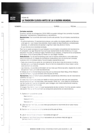 LA TRADIcTór'¡ ctÁsrcA ANTES DE LA rt GUERRA MUNDTAL
NOM BRE: CURSO: FECHA:
Gorrientes musieales
Durante e{ periodo de entreguerras (1914-1945) se pueden distinguir tres corrientes musicales
destacadas: neoclasicismo, dodecafonismo y nacionalismo.
Heoclasicismo. Fue Ia corriente dominante durante este periodo. Sus principales características
fueron:
- El antirromanticismo. El neoclasicismo propuso una vuelta a los ideales estéticos del Barroco
y del siglo XVm: una música más abstracta, desvinculada de ideas filosóficas y complejidades
excesivas, sin pretensiones de expresar o significar nada más allá de sí misma.
- El uso intensivo de la tonalidad ampliada.
París fue ta capital europea en la que trabajaron los principales compositores del neoclasicismo.
El cornpositor ruso lgor Stravinski fue el principal representante de esta tendencia, en la que
estuvieron incluidos, al menos en algún momento de sus carreras, la mayoría de los compositores
de la época. como e[ francés Maurice Ravel o el ruso Sergei Prokofiev.
Dodecafonisn¡o" Fue Arnold Schoenberg quien ideó el sistema dodecafónico como alternativa
para Ia composición. El método de composición dodecafónico era una técnica tan compleja
y precisa como la tonalidad clásica. Sus principales características eran:
- Cada oora dodecafónica partía de una ordenación de las doce notas de Ia escala cromática,
llamada serie. que fijaba el compositor. De ahí el término dodecafónico (doce notas) o serial,
como también es conocido.
- Las melodías y los acordes se formaban con las notas que ofrecÍa esa serie, respetando el orden
de aparición íijadc y sin evitar las disonancias.
El método de Arncld Schoenberg fue asumido por sus discípulos Alban Berg y Anton Webern.
I-os tres formaron ul grupo conocido como Escuela de Viena.
Itacionatismo. Esla ccrriente musical presentaba características diferentes a las del nacionalismo
romántico oei sigic x x.
El nuevo nacionarrsnc estudiaba con detalle la músic¿ popular de cada país para apropiarse
de sus caracteris:rcas nas esenciates, como escalas, ritmos, eic., y los usaba en combinación
con las nuevas:ea1 cas ce composición, para conseguir una música radicalmente moderna,
alejada de ioca es:a':ra Íclcicrista.
Etr húngaro Béra 3ar:¡ '-e ei orincipal representante de esta corriente. El primer periodo creativo
del españo! Ma:,e :e iz,"a:ambién se correspondió plenamente con esta tendencia.
l. Explica cc- :-s :: 3:':s rLs es:
Nacic-a S-3: __
¿Quiér.
¿u ud¡t:
y e[ nac
:acionalista del siglo xx?
el nacionalisrno de la primera mitad del siglo xx
I
i
I
-j
-
I
zy
rc
e
ai
2. ¿Qué razorss
del sigic ;i,.? -
4.
5.
r Mústca It ESo r'.:¡rEilAL FOTocoptABLE o SANiILLANA rouctcrór,,r. s. r. r 199
Doc;:r'--..---
 ^ -^ - ^ - -.-- -
tr,- i: - :
3. Esct:. -: - - -:':: :: ,: ::^-:l'e:tes oe la Escuela de Viena.
 