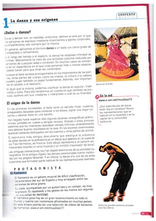 CONTEXTO
Ita da¡,:E-y¡gt '4g9n"g
..il
;l
::'1..i.i
áBailar o da¡rzar?
Jailar y danzar son, en reaLidad' sinónim.os: definen eI acto por eI que
.3s personas se expresan mediante movimientos y gestos corporales'
:rcmpanandose casi siernpre por [a música'
In general, ap[icamos et tér-mino danza a un baiie con cierto grado de
:cmpl.ejidad o refinamiento'
i lo largo deL tiernpo y eL espacio' l'a danza ha adoptado infinidad de
'Jrmas. Básicamente se trata de una actividad cotectiva reatizada por
:ersonas ae .uatqull;;J ; condición' En muchos casos se convier-
:e en un espectáculo en eL que unas personas más o menos especia-
- zadas bail.an para que otras las contempten'
Aunque el. baite se basa principal"mente en tos movimientos de las pier-
ras, otras partes d"j ;;tp;"t9To Las manos' l.a cintura o ta cabeza'
cueden jugar tarnbü;;; ;;;;i fundamentaL' Además' son importan-
:es el ca[zado o e[ vestuarto"
AliguaLque[amÚsica.pode-mosctasificar[adanzaenpopu[ar.tradi-
:ional y culta- Para e[to tendremos en cuenta en qué contexto se pro-
duce, quiénes son;;;"t;;;;"ies o intérpretes o cuát es su finalidad'
Et origen de ta danza
ln las primeras sociedades' el' baile ienía un sentido rituaL: nuestros
antepasados arnrco'l!"u;:-to;"n13' a los dioses' lograr una meior co-
=u.t-,.
u obtenei- éxiio en una balal[a'
-lan tLegado hasta nuestrcs días atgunas escenas coreográficas prehis-
-órrcas, pintadas .n tLtut' y abrigós rocosos Gracias a estas pinturas
sabemos que [os .nñ'"tt''eaiizában danzas mímicas' pr-obablemente
lara obtener buenos resu[tados en [a caza En las escena§ ceremoniales
3paTecen bartando disfrazados con los cuernos u otras partes delanimal'
ii testinronio n^ás antigtro clesct'bIert,o q':
:t:::::::l: :'.t".ilt:
iu aria= danzas en La prehrstoria eE un dibulo gue 3p3[ece ert^Lc
.os Tres Hermanos,
"¡';t;;;;"Esle
clibujo'representa a un,bai[arín en-
rrascaraclo tocando un .r.o musrcaIy u,i ,irriton Iresonador de bocal'
-as aniiguas civilizaciones nos han dejado tesirmonios de su actrvidad co-
-eográfica f n er antig;o fqipto' [as^danzas ceremoniales fueron institul-
Jas por Los proptos tJitonÉt' Y en Grecia',La cJanza t:1
11f
[as artes
superioresqu.to..n..."uun"p,...r-.,-ui.,aIdetasrepresentacionesteatrales.
PROTAGONISTA
E[ ftarnenco
:. Í[amenco es un género musicaI de difícit cl^asificación'
::-a;terístico Auf *r de España y muy arraigado entre las
::-3cnas de etnia grtana'
i- :aile, acompañado por un guitarrista y un cantaor' es muy
=.p;a:ivo. Et tlp"t*ao y
¡os {estos de las manos son atgunas
..-l -.,= señas de identdad.
: '.=*eqco goza hoy de un gran reconoclmiento en todo eL
---:3;.'cuenta con numerosos aficionados en muchos países.
:- ==:= enLace podrás ver una setección de vídeos de bailaores
: ='.=- =lco:
www.e-sm.net/mus2eso1 7
¡
I
i
1anza en ta lndia.
I
L; Oué esPectácutos de danza
I !.t¿n hoY en cartelera? Busca
I h, ,"or..entaciones que se
I reaLicen en tu locatidad o en [a
I capitat de tu comunidad
I autónoma.
Entre Las grandes bailaaras actuales
está Sara Baras.
 