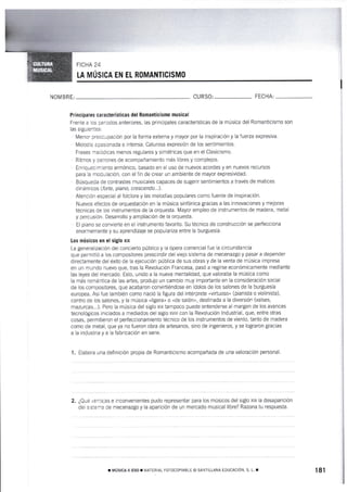 FICHA 2.1.
LA MÚSI CA EN EL ROMANTICISMO
),IOM BRE: CURSO: FECHA:
Príncipales características del Romanticismo mus¡cal
Frente a los periodos anteriores, las principales característ¡cas de la música del Romanticismo son
las siguientes:
Menor preocupación por la forma externa y mayor por la inspiración y la fuerza expresiva.
Melodía apasionada e intensa. Calurosa expresión de los sentimientos.
Frases melódicas menos regulares y simétricas que en el Clasicismo.
Ritmos y pairones de acompañamiento más libres y complejos.
Enriquecimiento armónico, basado en e[ uso de nuevos acordes y en nuevos recursos
para la modulación, con el fin de crear un ambiente de mayor expresividad.
tsúsqueda de contrastes rnusicales capaces de sugerir sentimientos a través de matices
dinárnicos (forte, piano, crescendo...l.
Atención especial al folclore y las melodías populares como fuente de inspiración.
fluevos efectos de orquestación en la música sinfónica gracias a las innovaciones y rnejoras
técnicas de tos instrumentos de la orquesta. Mayor empleo de instrurnentos de madera, metal
y percusión" Desarrollo y ampliación de la orquesta.
El piano se convierte en el instrumento favorito. Su técnica de construcción se perfecciona
er'rormemente y su aprendizaje se populariza entre la burguesía.
Los músicos em el siglo xtx
La generaiización del concierto público y la ópera comercial fue la circunstancia
que pernritió a los compositores prescindir del viejo sistema de mecenazgo y pasar a depender
directamente del éxito de la ejecución pública de sus obras y de la venta de música impresa
en un mundo nuevo que, tras la Revolución Francesa, pasó a regirse económicamente mediante
las leyes del merc¿do. Esto, unido a la nueva mentalidad, que valoraba la mÚsica como
ta más romántica de las artes, produjo un cambio muy importante en la consideración social
de los compositores, que acabaron convirtiéndose en ídolos de los salones de Ia burguesía
europea. Así fue también corno nació la figura del intérprete "virtuosou
(pianista o violinista),
centro de los salones, y la música oligera" o "de salón,, destinada a la diversión (valses,
mazurcas...). Pero la música del siglo xx tampoco puede entenderse al margen de los avances
tecnológicos irniciados a mediados del siglo xvnt con la Revolución lndustrial, que, entre otras
cosas, permitieron el perfeccionamiento tecnico de los instrumentos de viento, tanto de madera
como de metal, que ya no fueron obra de artesanos, sino de ingenieros, y se lograron gracias
a [a industria y a la fabricación en serie.
1. Eiabora una definición propia de Romanticismo acompañada de una valoración personal.
2. ¿Qué ventejas e inconvenientes pudo representar para los músicos del siglo xx la desaparición
dei s:sier¡a de mecenazgo y la aparición de un mercado musical libre? Razona tu respuesta.
¡ mústcA rt Eso I MATERIAL FoTocoptABLE @ SANTTLLANA EDUCACTóN, s. L. r 181
 