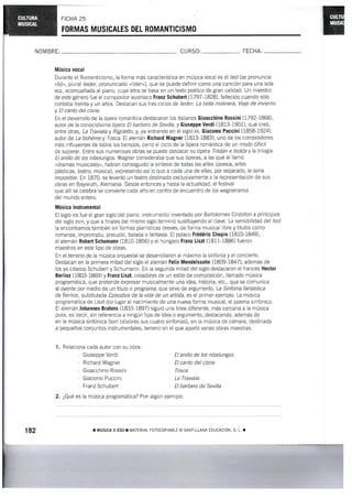 FICHA 25
FORMAS MUSIGALES DEL ROMANTICISMO
NOM BRE: CURSO: FECHA:
Música vocal
Durante el Romanticismo, la forma más caracierística en música vocal es el /ied (se pronuncia
«ljd», plurai /ieder, pronunciado
"líder"), que se puede definir como una canción para una sola
voz, acompañada al piano, cuya leira se basa en un texto poético de gran calidad. Un maestro
de este género fue el compositor austriaco Franz Schubert {1797-782$, fallecido cuando solo
contaba treinta y un años. Destacan sus tres ciclos de lieder: La bella molinera, Viaje de invierno
y El canto del cisne.
En el desarrollo de la ópera romántica destacaron los italianos Gioacchino Rossi¡li {i792-1868),
autor de la conocidíslma ópera El barbero de Sevilla, y Giuseppe Yerdi (1813-1901), que creo,
entre otras, La Traviatay Rigoletto, y, ya entrando en el siglo xx, Eiacomo Puccini (1858-1924),
autor de La bohéme y Tosca. El alemán Richard Yúagner (i8i3-1883), uno de los compositores
más infiuyentes de todos los tiempos, cerró el ciclo de Ia ópera romántica de un modo difícil
de superar. Entre sus numerosas obras se puede destacar su ópera Tristán e )solda y la trilogía
El anillo de los nibelungos. Wagner consideraba que sus óperas, a ias que él llamó
"dramas musicales", habÍan conseguido Ia sÍntesis de todas las artes {poesÍa, artes
plásticas, teatro, música), expresando así io que a cada una de ellas, por separado, le sería
imposible. En 1870, se levantó un teatro destinado exclusivamente a la representación de sus
obras en Bayreuth, Alemania. Desde entonces y hasta ia actualidad, el festival
que allí se celebra se convierte cada año en centro de encuentro de los wagnerianos
del mundo entero.
Música ¡nstrurnental
El siglo xrx fue el gran siglo del piano, instrumento inventado por Bartolomeo Cristofori a princjpios
del siglo xvnt, y que a finales del mismo siglo terminó sustituyendo al clave. La sensibliidad dei /ted
la encontramos también en formas pianísticas breves, de forma musical libre y títulm como
rornanza, impromptu, preludio, balada o fantasía. El polaco Frédéric Ghopin (1810-1849),
el alemán Robert Schumann (1810-1856) y el húngaro Franz liszt (1811-1886) fueron
maestros en este tipo de obras.
En el terreno de la música orquestal se desarrollaron al máximo la sinfonía y el concierto.
Destacan en la primera mitad dei siglo el alemán Felix Mendelssohn (1809-1847), además de
los ya citados Schubert y Schumann. En la segunda mitad del siglo desiacaron el francés tlector
Berlioz (1803-1869) y Franz Liszi, creadores de un estilo de composición, llamado música
programática, que pretende expresar musicalmente una idea, historia, etc., que se con:unica
al oyente por medio de un título o programa, que sirve de argumento . La Sinfonía fantástica
de Berlioz, subtitulada Episodios de la vida de un artista, es ei primer ejemplo" La música
programática de Liszt dio iugar al nacimiento de una nueva forma musical, el poema sinfónico.
Ei alemán Johannes Brahms (1833-1897) siguió una línea diÍerente, más cercana a la rnúsica
pura, es decir, sin referencia a ningún tipo de idea o argumenio, destacando, adernás de
en la música sinfónica (son célebres sus cuatro sinfonÍas), en la rnúsica de cámara, destinada
a pequeños conjuntos instrumentales, terreno en el que aportó varias obras maestras.
1. Relaciona cada autor con su obra:
Giuseppe Verdi
Richard Wagner
Gioacchino Rossini
Giacomo Puccini
Franz Schubert
Elanitto de los nibelungos
El canto del cisne
Tosca
La Traviata
El barbero de Sevilla
2. ¿Qué es la música programática? Pon algún ejemplo.
182 r uúslcl il ESo r I¡ATERtAL FoTocoptABLE o SANTILLANA :DUCACIot, s. L. r
II
 