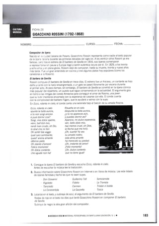 GtoAccHlN0 RosslNl (1 792-1 868)
NOM BRE: CURSO: FECHA:
Compositer de épera
Nacido en la cjudad italiana de Pesaro, Gioacchino Rossini representa como nadie el éxito popular
de la ópe¡a :talrana durante las primeras décadas del siglo xlx. A los veintiÚn años Rossini ya era
famoso. perc tras el estreno de El barbero de Sevifla en 1816, sus Óperas comenzaron
a representarse sin pausa y Europa ltegó a sentir auténtica locura por é1. tn 1829, a los treinta
y ocho años y en ptena gloria, Rossini dejó de componer, hasta su muerte, treinta y nueve años
más tarde. Fue un granr entendido en cocina y creó algunos platos hoy populares (como los
canelones a la Rossini).
EI barhers de Sevilla
Rossini compuso El barfuro de Sevitta en trece días. EI estreno fue un fracaso, un cantante se hizo
daño y cantó con [a nariz ensangrentada, y un gato se paseó libremente por escena durante
e[ primer acto. Al poco tiempo, sin embargo, El barbero de Sevilla se convirtió en la ópera cÓmica
más popular del repertorio, un puesto que sigue conservando en la actualidad. El argumento gira
en torno a las inkigas del conde Almaviva para conseguir el amor de Rosina, una joven
que su tutor mantiene encerrada con la esperanza de casarse con ella. EI conde cuenta
con ta conrpticidad del barbero Fígaro, que le ayudará a salirse con la suya.
ln Ecco, ridente in cielo, el conde canta una serenata bajo el balcón de su amada Rosina.
Risueña en el cielo
despunta la bella aurora,
¿y tú no apareces aún,
y puedes dormir así?
Aparece, mi dulce es7eranza,
ven, bello ídolo mío;
haz menos cruel, oh Dias,
la flecha que me hirió.
¡Oh, suerte!Ya veo
su amado rostro;
esta alma amante
ha merecido su piedad.
¡Oh, instante de amar!
¡Feliz momento!
¡Oh, dulce cantento
que no tiene igual!
Consigue Xa ópera Et barbero de Sevilla y escucha Ecco, ridente in cieÍa.
Antes de escuchar la rnúsica lee la traducciÓn.
Busca información sobre Gioacchino Rossini en lnternet o en libros de música. Lee este listado
de óperas famosas y tacha las que no sean suyas.
Ecca, ridente in cielo
spunta ta betta aurora,
e tu nan sorgi ancara
e puai darmir casi?
Sorgi, mia dolce speme,
vieni, bell'idal mia;
rendi men crudo, oh Dio,
la stra{ che mi feri.
0h wrte!Giá veggo
quel caro sembiante;
quest'anima amante
ottenne pietá.
Oh istante d'anare!
Felice momenta!
Ah dotce cantento
che eguale non ha!
1.
Don Giovanni
Rigoletto
Tancredo
La Cenerentola
3. Localiza en el texto, y subraya de azul, el argumento de El barbero de Sevilla.
Rodea de rojo en el texto los días que tardó Gioacchino Rossini en componer El barbero
de Sevitfa.
Subraya de negro [a otra gran afición del compositor"
Guillermo Tetl
Fidelio
Carmen
La Gazzefta
Semiramide
La Traviata
Tristan e lsalda
Tosca
¡ uúslca il ESo r n'iATERlAl- ForocoPlAELE o SANTILLANA EDUCAC o' s. r- r 183
 