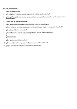 Act. 8. El Romanticismo.
1 ¿Qué son las sinfonías?
2 ¿En qué género encontró su mejor expreslón la música vocal romántica?
3 ¿Para qué formación instrumental fueron escritos, con mucha frecuencia, los conciertos durante e!
Romanticismo?
4 ¿Gómo eran las óperas románticas?
5 ¿Qué tipo de orquestas exigieron compositores como Berlioz o Wagner?
6 ¿Cómo se llaman las pequeñas piezas románticas en las que el piano acompañaba alcantante?
7 ¿En qué consisten los conciertos?
8 ¿Guáles fueron los géneros orquestales preferidos durante el Romanticismo?
1..
2.
9 ¿Qué tipo de texto utilizan los liedel?
10 ¿Cómo cambiaron las orquestas sinfónicas durante el Romanticismo?
11 ¿A qué género dedicó Wagner la mayor parte de su obra?
 