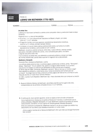 NOMBR E:
ovEN (1770-1 827)
CURS0' FECHA:
Un artista 1¡bre
Ludwing van Beethoven comenzó su carrera como compositor clásico y evoluc¡onó hasta la etapa
romántica.
Podemos dividir su obra en tres periodos:
. El primero. con clara influencia del Clasicismo de Mozart y Haydn, con obras
como la !.' y 1a 2." sinfonías.
. El segundo periodo, en el que aparecen características típicamente románticas,
como en su 3-u sinfonía, también llamada Heroica-
. Un tercero, en que el músico está ya prácticamente sordo y se funde en un estilo
decididamente romántico, como sucede en la 9.u sinfonía.
Beethoven, durante su carrera compuso, entre otras, nueve sinfonías, diversas sonatas
para piano; diecisiete cuartetos de cuerda, cinco conciertos para piano, una ópera
y algunas pequeñas obras más.
Fue el proiotipo de artista libre, que defendió su autonomÍa artÍstica y rompiÓ con todas
las normas establecidas cuando estas suponían la negaciÓn de su personalidad.
Bee&oven y Bonaparte
Femando Ries, discípulo de Beethoven, cuentá:
*La sinfonía estaba sobre la rnesa. La primera página contenía dos nombres: arriba, "Bonaparte";
debajo, "Beethoven". Ni una palabra más. lgnoro si la laguna debía llenarse. Fui el primero
que ánunció al maestro la nueva de que Bonaparte se había proclamado emperador
el 18 de mayo de 1804. Enfurecido, Beethoven, exclamÓ: "¡No es más que un hombre vulgarl
¡Solo satisfará su ambicrón y, como tantos otros, hollará los derechos del hombre para ser
un tirano!". Se dirigió hacia la mesa, arrancó la primera página del manuscrito y la arrojÓ al suelo.
Después escribió un nuevo títuto: Sinfonía Heroica'"
En 1821, cuando murió Napoleón, Beethoven dijo: uHace diecisiete años que compuse su oración
fúnebre".
I. Busca ta Sinfonía Heroica, de Beethoven, escúchala y escribe qué te sugiere esta obra,
cornparándola con los primeros compases de sus 1.'y 2." sinfonías'
A continuación, lee el párrafo siguiente, donde se explica el tema de esta composiciÓn:
Como trasfondo de la Heraica se encuentra ia Revolución Francesa y la admiración que el
artista profesaba a Napoleón Bonaparte, en quien Beethoven suponía encarnados los valores
revolr-rcionarios. De hecho, el tÍtulo original era Sinfonía grande intitulada Bonaparte'
Antes de comenzar la composición, Beethoven declaró a uno de sus amigos que estaba muy
descontento con sus obras y que deseaba emprender un rumbo nuevo.
¿Cónio surgió e[ nombre de la Heroica de Beethoven? ¿Por qué crees que escogió finalmente
este nornbre?
2.
r uúslct il Eso r MATERIAL ForocoPlABLE o sANTILLANA EDUCA0IÓN, s' L. r 177
 