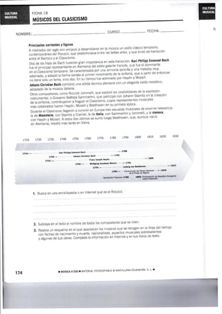 MUSIGOS
7714. '
NOMBRE:
entre el Barroco Y el Clasic¡smo'
il::: ffi;i" tr.n *r*ron gran importancia en esta transíción. Karl Philipp Emanuel Bach
.-^^^Aa ^, ,a {r ro ol dnminanie
;i"J"ñl'#Ui,!!,.E;Jnali"lí'ni.*riiá'á"r uitir" sarante rrancés, que rue er dominanre
.--- ^-*^-í^ -^^¡illa r,,rne molnrlía mllV
H"T#:'il:ilH;;;;.. se caracterizaba por unirmonía sencilla v una melodía muv
-t.-¡^-1^ ^,.^ ^
nartir ¡la ol
:ffiff::;:;¿'i5',;#u"r"onutu"Jpiil","oui*i"nto de ra sinfonía, que a parrir de entonces
, -r-:--r^ -^. U-.,¡ln rr l.ilnzart
ffii#?"il";;ffi;, ;i";;;;' En su'tiempo rue admirado por Havdn v Mozart'
Johann Ghristiam Bach combinó una soiida técnica alemana con un elegante estilo melódico'
adoptado de la música italiana'
otroscompositores,comoNiccolóJommelli,queexplorólasposibilidadesdelaexpresión
instrumental, o Giovanni Baüista sammartini, qu" pirt¡.ipo con Johann.stamitz en la creación
de la sinfonía, contrinuye-rJn---i-iuguut el Clasiiismo, cuyos representantes musicales
Á¿i celenraoos fueron'Haydn, Mózart y Beethoven en su primera época'
Durante el clasicismo llegaron a convivir en Europa tres escuelas musicales de enorme relevancia:
ra de Mannheim, con strti, v é*rer; ra de rtarü, con sammartini y Jommelti, y la uiemesa,
conHaydnyMozart.Aestos-dosúliimossesumÓluegoBeethoven,que,aunquenació
en Alemania, residiÓ más tarde en Viena'
1710 7720 1730 L74o 1750 1760 L77A 1780 1790 1800 1810 l 830
(arl Ph¡liPP Emanuel Bach ' 17aB
7735 , lohanr chri§tian Bach ' L7a2
t73z - F¡anz losePh llaYdn ' 1809
1756 ' Wolfg¡ng Amadeus üozart ' 1791
1770. < Ludwig v¿ñ BeethoY€n ' I 1827
1785 . Cc'slrücc:o¡ d€ r4useo ¿cronB ' 1819
.e Ei Praoo en l'¡aCaÉ
L Busca en una enciclopedia o en lnternet qué es el Rococó'
Principales corrientes Y figuras
A mediados del siglo xutt empezó a desarrollarse en la música un esiilo clásico temprano'
contemporáneo del Rocofi, iue preOominaba entre ias belias artes' y que sirvió de transiciÓn
Subraya en el texto el nombre de iodos los cornpositores que se citan'
RealizaunesquemaenelqueaparezcanlosmúsicosqueserecogenenlalÍneadeltíernpo
con fechas de nacimienü i rrurt., nacionalidad, aspectos musicales.sobresalientes
y algunas de sus obras. c,í.rpr"t, lá información en Internet y en tus libros de texto'
CURSO:- FECHA:
K
2.
3.
174 ! ilústcA ll Eso I MATERIAL ForocoPlABLE @ SANTILLANA EDUcActÓN' s' L' r
 