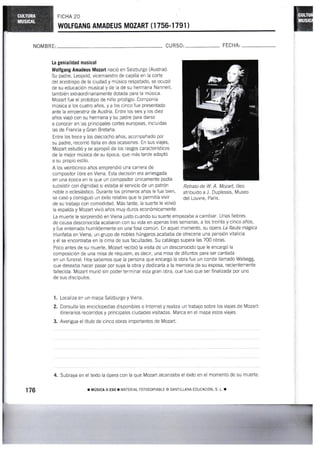FICHA 20
YYOLTGANG AMADEUS MOZART (1 756.1 791 )
NOMBRI: CU RSO: FECHA:
La gemialidad mus¡cal
I{olfgang Amadeus Mozart nació en Salzburgo (Auslria).
Su padre, Leopold, vicemaestro de capilla en la coñe
del arzobispo de la ciudad y músico respetado, se ocupó
de su educación musical y de la de su hermana Nannerl,
también extraordinariamente dotada para a múslca.
Mozart fue e! prototipo de niño prodigio. Componía
música a los cuatro años, y a los cinco fue presentado
ante la emperairiz de Austria. Entre los seis y los diez
años viajó con su hermana y su padre para darse
a conocer en las princrpales cortes europeas, incluidas
las de Francia y Gran Bretaña.
Entre los trece y los dieciocho años, acompañado por
su padre, recorrió ltalia en dos ocasiones. En sus viajes,
Mozart estudió y se apropió de los rasgos característicos
de la mejor música de su época, que más tarde adaptó
a su propio estilo.
A los veinticinco años emprendió una carrera de
compositor libre en Viena. Esta decisión era arriesgada
en una época en la que un compositor únicamente podía
subsistrr con dignidad sr estaba al servicio de un patrón
noble o eclesiástico. Durante los primeros años le fue bien,
se casó y consiguió un éxito reiativo que ie permitía vivir
de su trabajo con comodidad. Más tarde, la suerte le volvió
la espalda y Mozart vivió años muy duros econÓmicamente
La muerte le sorprendió en Viena justo cuando su suerte empezaba a cambiar. Unas liebres
de causa desconocida acabaron con su vida en apenas tres semanas, a los treinta y cinco años,
y fue enierrado hunrildemente en una fosa común. En aquel momento, su ópera La fiauta mágica
triunfaba en Viena, un grupo de nobles húngaros acababa de ofrecerle una pensión vitalicia
y él se encontraba en la cima de sus facultades. Su catálogo supera las 7@ obras.
Poco antes de su muerte, Mozart recibió ia visita de un desconocido que le encargÓ ia
composición de una misa de réquiem, es decir, una misa de difuntos para ser cantada
en un funeral. Hoy sabemos que la persona que encargó la obra fue un conde llamado Walsegg,
que deseaba hacer pasar por suya la obra y dedicarla a la memoria de su esposa, recieniemente
fallecida. Mozart murió sin poder terminar esta gran obra, que tuvo que ser finaiizada por uno
de sus discípulos.
Localiza en un mapa Salzburgo y Viena.
Consulta las enciclopedias disponibles o lnternet y realiza un trabajo sobre los viajes de Mozart
itinerarios recorridos y principales ciudades visitadas. Marca en el mapa estos viajes.
3. Averigua el título de cinco obras importantes de Mozart.
4. Subraya en el texto la ópera con la que Mozart alcanzaba el éxito en el rnomento de su muerte
Retrato de W. A. Mozarf, óleo
atribuido a J. Duplessis, Museo
del Louvre, París,
1.
2.
176 r uúsrcr u ESo r uA-IERtAL ForocoPtABLE D SANTTLLANA EDUCACIoN. s. L. !
 