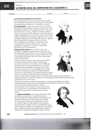 LA FUNGIÓN SOCIAL DEL COMPOSITOR EN EL CLASICISMO (I)
NOMBRE: CU RSO: FECHA:
Los tres grandes compos¡tores del Glasicismo
Resulta verdaderamente curioso comprobar hasta gué punto
fueron diferenies las relaciones que mantuvieron los tres grandes
compositores de este periodo con la sociedad de su época'
Franz Joseph Haydn, el mayor de los tres, entrÓ con 29 años al
servicio del príncipe Esterházy, jefe de una de las familias más
acaudaladas y poderosas de la nobleza austriaca, y paso cerca
de treinta años a su servicio, obligado a componer cualquier
música que le fuera solicitada, aunque en unas condiciones de
trabajo inmejorables para un mÚsico de la época. Con el tiempo,
su fama se extendió por toda Europa y llegÓ incluso a recibir un
Doctorado en Música por la Universidad de Oxford, en lnglaterra,
pero él siempre vistió con agrado la librea o uniforme
que le acreditaba como servidor de los Esterházy, hasta
su muerte alos77 años. Su vida fue la de un músico
perfectamente integrado en un sistema, el patronazgo,
que estaba a punto de desaparecer.
I{olfgang Amadeus Mozart fue un hombre mucho más
complicado, eniregado completamente a su arte, pero con
dificultades para desenvolverse en su vida profesional. Dotado
de un talento excepcional, recorrió Europa durante años como
niño prodigio, asombrando a las más ilustres cortes, teatros
y salones aristocráticos.
Vivió solo treinta y cinco años, pero, a diferencia de Haydn,
se rebeló muy joven contra un sistema de patronazgo
que le habrÍa condenado a vivir toda su vida en Salzburgo,
su ciudad natal, al servicio del arzobispo local. Su actitud
rebelde le valió ser expulsado de su cargo, y vivir el resto
de su vida en Viena, tal y como él deseaba, pero a merced
del éxito o ei frac¿so de sus obras en el todavía novedoso
mundo del concierto público. Como había sucedido en el siglo
anterior con la ópera, el nacirniento del concierto pÚblico en el
siglo xvrrr estuvo unido a la evolución social y económica de la burguesía, que en las grandes
ciudades europeas, como Viena, formaba ya un público estable de aficionados dispuestos a pagar
una entrada por escuchar música.
Mozart tuvo la valentía de rechazar la seguridad que le proporcionaba Salzbt-trgo y preferir
la libertad creativa y el estímulo de las novedades que se Ie ofrecÍan en Viena. Sin embargo,
tras unos años de relativo éxito gracias a la ópera
y los conciertos, y aun contando con buenas perspectivas,
en el momento de su muerte Mozart se encontraba en una
difícil situación económica. Fue enterrado en una fosa
común.
Con Ludwig van Beethoven, que solo era catorce años mayor
que Mozart, las cosas fueron muy diferentes. A pariir
de él los grandes compositores dejaron para siempre de ser
artesanos al servicio de un patrón noble, que compone
sus obras para ser oídas una o dos veces como mucho
con motivo de alguna ocasión especial, para convertirse
definitivamente en arfisfas, es decir, en profesionales cuyas
obras se publican y venden en el mercado libre y que escriben
para un público universal, para la posteridad, sin seguir los
dictados de un patrón que los tenga a su servicio. Por eso,
¡ MústcA il ESo r MAI[RtAL ForccoPtABLE o sANTILLANA roucAClÓn, s. r. ¡178
 