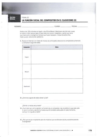 FtcuA 22
I.A FUiICIÓN SOCIAL DEI. COMPOSITOR EN Et GLASICISMÍI (II)
NOM BR E: CU RSO: FECHA:
frente a las 100 sinfonías de Haydn y las 50 de Mozart, Beethoven escr¡bió solo nueve
en toda su vida, porque para él cada obra era única e irrepetible, y sentía que tenía
que maduraria y corregirla el tiempo que fuese necesario, incluso durante años,
hasta quedar plenamente satisfecho.
1. Busca en lnternet o en libros de música las principales obras de los compositores anteriores
y cornpleta la siguiente tabla:
Compositor 0bras
Haydn
Mozart
Beethoven
2. ¿Conocías alguna de estas obras? ¿Cuál?
¿Dónde la habías escuchado?
3. ¿Cuál debe ser, en tu opinión, la función de un compos¡tor: dar al público lo que este pide
o, por ei contrario, escribir la música que él considera adecuada en cada momento,
aunque no le guste a nadie?
4. ¿Por qué era tan importante para los músicos que se afianzara social y económicamente
{a burguesía?
r tr,tústca I ESo. ],,rArERiAL FOTOCCPTABLE (o SANTTLLAA EDUCACTóN. s L. r 179
 