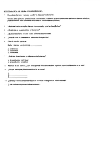 ACTIVIDADES T4. LA DANZAY SUS ORíGENES 1.
1 Descubre el error y vuelve a escribir la frase correctamente:
Gracias a las plnturas prehlstóricas conservadas, sabemos que los chamanes realizaban danzas mímicas,
probablemente para entretener a los demás habitantes del poblado.
2 ¿Quiénes instituyeron las danzas ceremoniales en el antiguo Egipto?
3 ¿De dónde es característico elflamenco?
4 ¿Qué sentldo tenía el balle en las primeras sociedades?
5 ¿De qué baile es una seña de identldad elzapateado?
6 Elige la opción correcta:
Bailar y danzar son términos
-.
a) sinónimos
b) antónimos
c) parónimos
7 ¿Qué tlpo de actividad es básicamente la danza?
a) Una actividad individual
b) Una actividad colectiva
8 Además de las piernas, ¿qué otras partes del cuerpo suelen jugar un papel fundamental en el baile?
9 ¿En qué tres tipos podemos clasificar la danza?
1
2.
3
10 ¿Dónde podemos encontrar algunas escenas coreográficas prehistóricas?
11 ¿Qué suele acompañar al baile flamenco?
 