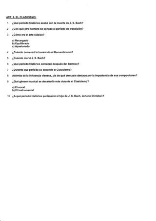ACT.8. EL CLASICISMO.
1 ¿Qué período histórico acabó con la muerte de J. S. Bach?
2 ¿Con qué otro nombre se conoce al período de transición?
3 ¿Cómo era elarte clásico?
a) Recargado
b) Equilibrado
c) Apasionado
4 ¿Cuándo comenzó la transición al Romanticismo?
5 ¿Cuándo murió J. S. Bach?
6 ¿Qué período histórico comenzó después del Barroco?
7 ¿Durante qué período se extiende el Clasicismo?
8 Además de la influencia vienesa, ¿!a de qué otro país destacó por la importancla de sus compositores?
9 ¿Qué género musicalse desarrolló más durante el Glasicismo?
a) El vocal
b) El instrumental
1O ¿A qué período histórico perteneció el hlJo de J. S. Bach, Johann Chrlstian?
 