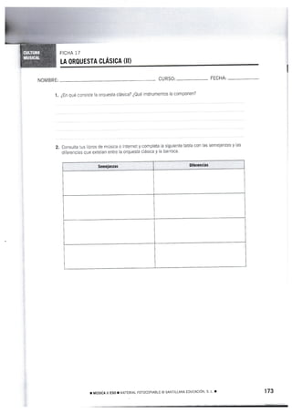 LA ORQUESTA CLÁSICA (II)
I
CURSC' FECHA:
I. ¿En qué consiste la orquesta clásica? ¿Qué instrumentos la componen?
2. Consulta lus libros de música o lnternet y completa la siguiente tabla con las semejanzas y las
diferencias que existían entre la orquesta clásica y la barroca'
, MÚ§ICA II ESO T MATERIAL FOTOCOPIABLE @ SANTILLANA EDUCACÍÓN, S. L. T 173
NOMBRE:
Semeianzas Diferencías
 