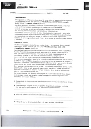 FICHA 13
wrúslcos DEL BARRoco
NOMBRE: CURSO: FECHA:
El Barroco en ltalia
Italia jugÓ, como en el Renacimiento, un papel de primer orden en la evolución musical barroca.
Los compositores iialianos más conocidos son Claudio Mo¡üeyerdi (1567-1643), Arcangelo
Coreui 0653-I713) y Anronio vivatdi (1678_1741).
Adernás de la ópera, la sonata y el concierto (en italiano concefto, pronunciado «concherto»)
fueron las formas musicales que alcanzaron un mayor desarrollo en esta época.
La sonata barroca, que no debe ser confundida con la sonata clásica, está concebida
para uno o dos inslrumentos solistas acornpañados por el bajo continuo.
El concierto se caracteriza por poner de relieve el contraste entre una orquesta y uno o varios
solistas para conseguir un efecto de variedad. En el primer caso, hablarn m de concerto sotista
(la orquesta frenie a un solista, por ejemplo un violín o una flauta); en el segundo caso,
hablamos de concerto grosso (la orquesta frente a varios solistas, por ejemplo un oboe, una vioia
y una flauta).
El Barroco en Alemania
Los dos máximos exponentes del Barroco musical alemán, y aun de todo el Barroco europeo,
vivieron en la primera mitad del siglo xvtil; fueron Johann Sebastian Bach {16g5-1750)
y Georg Friedrich Haendet (1685-1759).
Bach llevÓ a su máxima expresión la técnica del contrapunto desarrollada desde la Edad Media.
Su obra El clave bien temperado representa la culminación de la fuga, una forma musical
en la que un breve tema melódico es imitado por turno en cada uná de las voces de la
composición, siguiendo un plan formal de extraordinario interés y complejidad
que ha hecho de esta forma una de las más prestigiosas de la historia de la música.
Entre la música vocal de Bach destaca n las Cantatas, obras religiosas destinadas al culto luterano,
y La PasiÓn según San Mateo, que podremos escuchar en una de las audiciones de la unidad 5,
destinada a conmemorar la Pasión de Cristo durante la Semana Santa, y que, como Nas Cantatas,
consta de arias para solistas, dúos, pasajes corales y acompañamiento orquesbl.
Entre sus obras instrumentales destacan sonatas y conciertos según los modelos ltalianos y suites
para orquesta y clave. La suite (palabra de origen francés que significa «serie») es una forrna
musical que consiste en una colección de piezas breves con ritmos de danza, habiiualmente
de cinco a siete, formando una sola obra.
Por su parte, Haendel, que desarrolló Ia mayor parte de sU actividad en Gran Bretaña, destacó
en la Ópera y el oratorio, una narración musical sobre textos de la historia sagrada. Su obra
más famosa es el oratorio Et Mesías.
1' Rodea de rojo los compositores más reievantes del Barroco italiano, y de verde, los del Barroco
alemán.
2. t'tunt" los siglos xvl¡l y xlx, en ltalia, la ópera fue el espectáculo popular por excelencia.
¿Por qué razones pudo convertirse en un arte minoriiario posteriormente?
,:_:1r:::_T'::"
:l
concerto sottsta det concerto grosso?
4' subraya de azul las obras vocales de Bach, y de negro, las obras instrumentales.
¡ múslcl il Eso r MATER:AL ForocoptABLE @ SANTILLANA ¿Ducactó¡¡, s- L. r
 