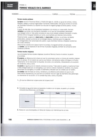 FICHA 11
FORMAS VOGALES ElT EL BARROGO
NON4 BRE CURSO: FECHA:
Formas Yocales profanas
La ópera nació en Florencia (ltaiia), a finales del siglo xvr, donde un grupo de artistas, nobles,
filosofos, poetas y músicos organizaban reuniones inteleciuales. Este grupo recibió el nombre
de Camerata fiorentína. Su objetivo fue resucitar la tragedia griega aunando poesia, rnúsica
y danza.
A partir de esta idea, los compositores trasladaron a la música un nuevo estilo, llamado
recitativo, que tenía una orientación dramática, en el que se incorporaban personajes
que dialogan entre sí, Este estilo consistía en una única melodía cantada (monodia), a rnedio
camino entre el lenguaje hablado y el canto, acompañada por diversos instrurnentos.
Posteriormente, surgieron Ia épera seria y la épera bufa o cómica. La prirnera, de talante
aristocrático, extraía sus lemas de la mitología clásica, mientras que en la segunda
los protagonistas eran persona.ies del pueblo, cuyas divertidas historias reflejaban problemas
de la vida cotidiana.
Otras formas vocales de la época fueron la cantata, el singspiel alemán y la zarzuela"
La cantata, que se explicará en las formas musicales reiigiosas, también se componía sobre
temáticas profanas.
Formas vocales rellgiosas
Las principales formas vocales religiosas durante el Barroco fueron el oratorio, la pasién
y la cantata.
El oratorio: se diferencia de la ópera en que los personajes cantan un drama de carácter religioso
pero no actúan. En el oratorio se cuenta una historia, normalmente sobre el Antiguo o el Nuevo
Teslamento. En él intervienen la orquesta, los coros y los cantantes, interprelando una sucesión
de recitativos, arias y coros.
La pasión: ai igual que en el oraiorio, tampoco se actúa. Trata sobre la pasión y muerte de Cristo
y está protagonizada por un evangelista, que narra la historia mediante el recitativo, los pl.opios
personajes del evangelio y el pueblo. El elemento unificador son los corales que se repiten.
La cantab: está formada por arias y recitativos y se diferencia del oratorio en que el coro
tiene menor importancia y en que tiene un carácter lírico en lugar de dramático (los personajes
no intervienen en la acción). En la cantata hay solos, coros y orquesta.
1. ¿En qué se diferencia la ópera seria de la ópera bufa?
2. Completa la siguiente tabla comparando ei oratorio con la ópera, la pasión y la cantata
indicando las diferencias y similitudes.
ópera Pasién Cantata
0ratorio
3, Busca en una enciclopedia, en libros de música o en lnternet qué es un aria"
166 r MUSICA ¡I ESO ¡ l4ATERiAI FOTOCOPIAELE (O SAI.II LLANA TDUCACION. S. I I
 