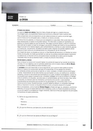 FICHA 12
LA ÓPERA
NOMBRE, CURSO: FECHA:
Eltearo eon mús¡ca
La ópera es teatrs cott música. Nació en ltalia a finales del siglo xvr y desde entonces
ha protagonizado una espléndida historia que continúa su evolución hasta nuestros dÍas.
Para cornprender cómo se desarrolla la acción debemos tener en cuenta, en primer lugar,
que la música se ha compuesto para un texto en un idioma concreto.
Si traducimos las palabras, ta música ya no se adaptará al nuevo texto. Esto quiere decir que,
salvo excepciones, la ópera no se puede traducir. Por esta razón, la ópera se representa y se
graba en el idioma original en que fue escrita. Para seguir la acción teatral, y esto es importante
para disfrutar Ia ópera, lo mejor es conseguir una edición bilingüe del libreto en la que podamos
seguir la acción en el idioma original, pero comprendiendo su sentido en cada momento, gracias
a la traducción. Actualmente, los teatros de ópera suelen disponer de paneles digitales donde
aparece e{ texto traducido simultáneamente a la interpretación de los cantantes.
En el teatro de ópera, la orquesta se sitúa en un foso delante del escenario y el director se coloca
frente a Ia orquesta, de modo que también es visto por los actores-cantantes desde el escenario.
La obertura es un resumen de los principales temas musicales de la ópera que Ia orquesta
interpreta antes de que se levante el telón, a modo de preludio instr¡.¡mental.
Acoid¡r teatral í música
Para combinar la ¡-núsica con {a acción teatral, los autores de ópera se han servido de distintos
recursos. En sus orígenes y aún en periodos posteriores como la ópera clásica de W, A. Mozart,
se establece una clara diferencia entre recitativo y aria.
El recitativo sirve para desarrollar la trama argumental, por lo que en estas partes el acento
está en lo teatral y la comprensión del texto es fundamental. En los pasajes de recitativo,
Ios cantantes-actores pronuncian el texto de un modo nrecitado,, a medio camino entre hablar
y cantar. Dependiendo de los instrumentos que acompañan a la voz, se clasifican en: recitat¡vo
semplice, cuando el instrumento que acompaña es un clave; recitativo acompagftafo, cuando es
la orquesta quien apoya o subraya la voz, y recitativo obbligato, en el que se produce un diálogo
entre el cantante y la orquesta. Las arias para un caniante solista, así como los dúos, trics, coros
y conjuntos, se reservan para los momentos culminantes de la acción, o para expresar
rnusicalmente las emociones que suscitan en los personajes los «momentos claveo en el
transcurso de Ia trama. Durante las arias, Ia acción teatral se detiene, el compositor despliega
toda su inspiración musical, Ia orquesta entra en acción y el acento recae en lo musical.
Otros cornpositores, como el alemán Richard Wagner a finales del siglo xrx, adoptaron una técnica
diferente, en la que no existe distinción entre recitativos y arias, la música orquestal es continua,
y la acción teatral no se detiene en ningún momento. Esta fue la línea que siguieron los principales
com positores de ópera posteriores.
1, Define los siguientes términos:
Aria:
Recitaüvo:
Obertura:
2. ¿En qué se diferencia una ópera de una obra de teatro?
3. ¿En qué se diferencian las óperas de Mozart de las de Wagner?
r MústcA I ESo ¡ MATIRIAL ForocoprABLE o sATt-LANA EDUCACIóN. s. L. r 167
 