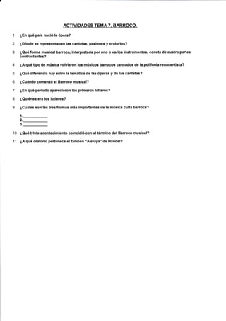 ACTIVIDADES TEMA 7. BARROCO.
1 ¿En qué país nació la ópera?
2 ¿Dónde se representaban las cantatas, pasiones y oratorios?
3 ¿Qué forma musical barroca, interpretada por uno o varios instrumentos, consta de cuatro partes
contrastantes?
4 ¿A qué tipo de música volvieron los músicos barrocos cansados de la polifonía renacentista?
5 ¿Qué diferencia hay entre !a temática de las óperas y de las cantatas?
6 ¿Guándo comenzó el Barroco musical?
7 ¿En qué período aparecieron los primeros lutieres?
8 ¿Quiénes era los lutieres?
9 ¿Cuáles son las tres formas más importantes de la música culta barroca?
1._
2._
3._
10 ¿Qué triste acontecimiento coincidió con eltérmino del Barroco musical?
11 ¿A qué oratorio pertenece el famoso "Aleluya" de Hándel?
 