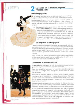 CONTEXTO
t¡ ta danza en la
llw música popular
Los bailes populares
l?' Son
cipat
que se originan en un contexto urbano y tienen como iin p'
entretenirniento y [a relación sociaI entre tos participantes
Los bailes popu[ares no tienen aspiraciones artísticas y entre
antecedentes encontramos bartes "históricos", como et minué
pavana, que se practicaban srgl.os atrás en los salones pataci
eu r0 pe 0s.
Hoy eI baite popular esta representacjo en toco e't mundo por tos lta-
mados bail.es de satón. Sus pasos pueden ap'enderse por srm-
pte imitaciÓn, en acaden¡ias o a través cie vídeos. Entre sus rit-
mos más característlcos encontramos e- vaLs, eL s"aring, eI
chachachá y et pasodobte. Todos elLos se bailar en parejas'
Dentro del baite poputar destaca también eI denorninado
'bai-
le suelto", en eL que chicos y chicas se -nueven rnas o menos
. caoa uno por su lado y sin una coreografía preesiablec da'
Las orquestas de baile PoPular
Hasta irace aLgunos años eran frecuentes Ias orquestas de bai[e tan-
to en las veri:enás alaire iibre como en los sa[ones especializados. Es-
tas orquestas estaban generaImeirte forrnadaS por una o Cos vocaIis-
tas Icantanies), al,gún instrumento cle viento y La lLan'ada
"sección
rítmica", es decir, gurtarra cle acomDañanlienio, ar,iiali a leio ieciado
', h:iarí¡
Estos gl-upos, cuya presencta ha citsr'¡inuido en i.as ÚLtrmas décadas
rncluyen en su repertorio una gran variedad de baiLes cie sa[ón, asíco-
mo los úitimos éxitos de Los artistas de mcda.
ta danza en la música tradicional
El baiLe fotctórico abarca una serie cie danzas transnrrticias a través de
generaciones y retacionaCas con Ia cu[tu-a iradicionaL.
cada zona geográfica cuenta con un buen número de bailes propros
vinculados en su origen ccn ta vida agriccla, et cicto vitaI o Las creen-
cras reiigiosas.
En España es frecuente que los aficionados -nrios, mayores o ancia-
1os- se reúran en asociaciones y ensayen du'ante tcoo el. año cn ln
centro cu[iuraI de su locaLidad. Cuando [[egan Las fiestas o una ce[e-
bración especial, muestran ettrabajo a sus vecinos o son invitados a par-
ticlpar cn otros lugares.
La danza tradlcional es esenoalmente col.ectiva. En eL desarrotlo de ¡r-
determrnado baiLe los danzantes pureden adoptar diferentes formaciones
-fi[a, corro, pare1as- y uiilizar complementos como cintas, paLos o sonajas
Elbaile fotcl,órico más extencliclo por tocla España es la lota. Sus orígene:
no están det todo claros, pues hay quien opina que fue llevada a tas
tierras aragOnesaS por Los árabes, mientras que otros piensan qLe sur-
gió en valencra. Sea como fuere, las jotas aragonesa y navarra son las
*ás cnnoc,das. Musicalmente, las lotas son cancicnes de ritmc vlvc
en compás de 3/4. El texto de [as iotas suele estar fornado por cuar'
tetas [estrofas de cuatro versos octosítabos].Danza tradicional africana en la que se
emplean sonajas.
 