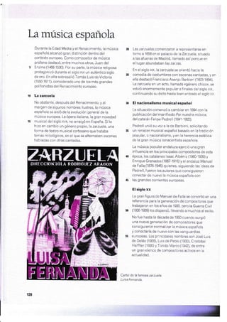 bmúsica española
Durante la Edad Media y el Renacimiento, la música
española alcanzó gran distinción dentro del
contexto europeo. Como compositor de música
profana destacó, entre muchos otros, Juan del
Enzina (1468-1530), Por su parte, la música religiosa
protagonizó duranie el siglo xvl un auténtico siglo
de oro, En ella sobresalió Tomás Luis de Victoria
(1550-161'l), considerado uno de los más grandes
polifonistas del Renacimiento europeo.
'La zarzuela
No obstanie, después del Renacimiento, y al
margen de algunos nombres ilustres, la música
española se aisló de la evolución general de la
música europea. La ópera italiana, la gran novedad
musical del siglo xvl, no arraigó en España. Sí lo
hizo en cambio un género propio, la zarzuela, una
forma de teatro musical cortesano que trataba
temas mitológicos, en el que se alternaban escenas
habladas con otras cantadas.
Las zarzuelas comenzaron a representarse en
torno a 1658 en el palacio delaZarzuela, situado
a las afueras de Madrid, llamado así porque en
el lugar abundaban las zarzas.
En el siglo xtx, la zarzuela se orientó hacia la
comedia de costumbres con escenas cantadas, y en
ella destacó Francisco Asenjo Barbieri (1823-1894).
Lazarzuelaen un acto, llamada <<género chico>>, se
volvió enormemente popular a f inales del siglo xtx,
continuando su éxito hasta bien entrado el siglo xx,
El nacionalismo musical español
La situación cornenzó a cambiar en lB94 con la
publicación del manifiesto Por nuestra música,
del catalán Felipe Pedrell (1841-1y22).
Pedrell unió su voz a la de Barbieri, solicitando
un renacer musical español basado en la tradición
popular, o nacionalismo, y en la herencia esiética
de la gran música renacentista española,
La música popular andaluza ejerció una gran
influencia en los principales compositores de esta
época, los catalanes lsaac Albéniz (186G19@) y
Enrique Granados (1867-19i6) y el andaluz Manuel
de Falla (187G1946) quienes, siguiendo las ideas de
Pedrell, fueron los autores que consiguieron
conectar de nuevo la música española con
las grandes corrientes europeas.
El siglo xx
La gran figura de Manuel de Falla se convirtió en una
referencia para la generación de compsitores que
trabajaron en los años de'1930, pero la Guerra Civil
(1936-1939) los dispersó, llevando a muchos al exilio.
No fue hasta la década de 1950 cuando surgió
una nueva generación de compositores que
consiguieron normalizar ia música española
y conectarla de nuevo con las vanguardias
europeas. Los principales nombres son José Luis
de Delás (.l928), Luis de Pablo (i930), Cristobat
Halffter (19ffi) y Tomás Marco (1942). de entre
un gran elenco de compositores activos en la
actualidad.
Cartei de la famosa zarzuela
Luisa fernanda.
128
 