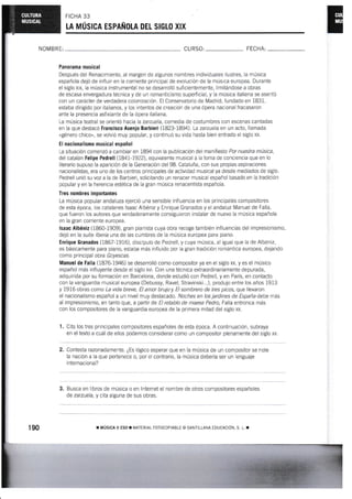 FICHA 33
LA MÚSICA ESPAÑOLA DEL SIGLO XIX
NOMBRE: CU RSO: FECHA:
Panorama musical
Después del Renacimiento, al margen de algunos nombres rndividuales ilustres, la rnúsica
española dejó de influir en la corriente principal de evolución de la música europea. Durante
el siglo xtx, la música instrumental no se desarrolló suficientemente, Iimiiándose a obras
de escasa envergadura técnica y de un romanticismo superfrcial, y la música ltaliana se asentó
con un carácter de verdadera colonización. El Conservatorio de Madrid, fundado en 1831,
estaba dirigido por italianos, y los intentos de creación de una ópera nacional fracasaron
ante la presencia asfixiante de la ópera italiana.
La música teatral se orientó hacia la zarzuela, comedia de costumbres con escenas cantadas
en la que destacó Francisco Asenio Barbieri (1823-1894). La zarzuela en un acto, llarnada
«género chico", se volvió muy popular, y continué su vida hasta bien entrado el siglo xx.
El nacionalismo musical español
La situación comenzó a cambiar en 1894 con la publicación del manifiesto Por nuestra música,
del catalán FeNipe Pedrell (lU1-1922), equivalente musical a la toma de conciencia que en lo
literario supuso la aparición de la Generación del 98. Cataluña, con sus propas asprraciones
nacionalistas, era uno de los centros principales de actividad musical ya desde mediados de siglo.
Pedrell unió su voz a la de Barbieri, solicitando un renacer musical español basado en la iradición
popular y en la herencia es'tética de ia gran música renacentista española.
Tres nombres ¡mportantes
La música popular andaluza eierció una senslble influencia en los principales compositores
de esta épma, los catalanes lsaac Albéniz y Enrique Granados y el andaluz Manuel de Falla,
que fueron los autores que verdaderamente consiguieron instalar de nuevo la rnúsica española
en la gran corriente europea.
lsaac Albéniz (186G1909), gran pianista cuya obra recoge también influencias del impresionísrno,
dejó en la suite lberia una de las cumbres de la música europea para piano.
Enrique Granados (1867-19i6), discípulo de Pedrell, y cuya música, al iguai que la de Albeniz,
es Msicamente para piano, estaba más influido por la gran tradición romántica europea, dejando
como principal obra Goyescas.
Manuel de Falla (1876-1946) se desarrolló como compositor ya en el siglo xx, y es el músico
español rnás influyente desde ei siglo xvl. Con una técnica extraordinariamenie depurada,
adquirida por su formación en Barcelona, donde estudió con Pedrell, y en París, en contacto
con la vanguardia musical europea {Debussy, Ravel, Stravinski,..), produjo entre los años 1913
y i916 obras como La vida breve, El amor brujoy El sombrero de tres prbos. que llevaron
el nacionalismo español a un nivel muy destacado. Noches en los jardines de España debe rnás
al impresionismo, en tanto que, a partlr de El retablo de maese Pedro, Falla entronca más
con ios compositores de la vanguardia europea de la primera mitad del siglo xx-
'l
. Cita los tres principales compositores españoles de esta época. A continuación, subraya
en el texto a cuál de ellos podemos considerar como un compositor plenamente del siglo xx.
2. Contesta razonadamente. ¿Es lógico esperar que en la música de un compositor se note
la nación a la que pertenece o, por el contrario, la música debería ser un lenguaje
internacional?
3. Busca en libros de música o en lnternet el nombre de otros compositores españoles
de zarzuela, y cita alguna de sus obras.
190 r Núslcl l ESo ¡ r",rATERrAt FoToccptABLE o SANTTLLANA IDUCACToN, s L. r
 