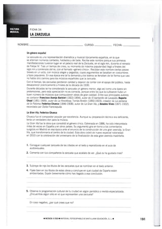FICHA 34
tA ZARZUELA
NON4 BR E: CURSO: FECHA:
Un gémero español
La zarzuela es una representación drarnática y musical típicamente española, en la que
se al¡ernan núrneros cantados, hablados y de baile. Recibe este nombre porque sus primeras
nranifestaciones tuv¡eron lugar en el palacio real de la Za:zuela, en el siglo xvil, durante el reinado
de Felipe lV. Tras un tiernpo de crisis, su momento de máxima popularidad llegó a finales del
siglo xtx y comienzos del xx, con el ilamado «género chico,. Recibían este nombre ciertas piezas
breves en un acto, con rnúsica alegre y pegadiza, cuyos argumentos se basaban en costumbres
y tipos populares. En esa época era tal la demanda y los teatros se llenaban de tal forma que casi
no hahía otro camino para los músicos españoles que la zarzuela.
Con el tiernpo, las zarzuelas perdieron calidad y dejaron de contar con el apoyo del publico, hasta
desaparecer prácticamente a flnales de la década de i930.
Durante décadas se ha considerado la zarzuela un género rnenor, algo así como una ópera sin
pretensiones, pero esta apreciación no es correcta, porque entre los que la cultivaron hubo un
buen número de músicos que compusieron obras de gran calidad. Entre sus principales autores
se conta¡"on Francisco Asenio Barbíer¡ (1823-1894), autor de El barberillo de Lavapiés; Ruperto
Chapí (185I-1909), autor de La Rewltosa; Tomás Bretón (1850-1923), creador de La verbena
de la Pa[oma; Federico Ghueca (1846-1908), autor de La Gran Vía,y Amadea Vives (i87i-1932],
recordado pr Doña Francisquita.
La Gran fia Federico Chueca
Chueca fue el compositor popular por excelencia. Aunque su preparación técnica era deficiente,
tenía un verdadero don para la música.
La Gran Víatuela obra que consotidó elgénero chico. Estrenada en 1886, ha sido interpretada
rniles de veces en España y en otros países. Su argumento gira en torno a los comentarios
surgidos en Madrid en esa época ante el ant¡ncio de Ia construcción de una gran avenida, la Gran
Vía. que t¡'ansformaría el centro de la ciudad. Esta obra cobró de nuevo especial noioriedad
en 2010 con la celebración del aniversario de la finalización de esta gran avenida madríleña.
Consígue cualguier zazuela de las citadas en el texto y reprodúcela en el auta de
audiovisuales.
Comenta con tus compañeros la zanuela que acabáis de ver. ¿Qué os ha gustado más?
1.
2.
3.
4.
Subraya de rojo los tÍtulos de las zarzuelas que se nombran en el texto anterior.
Fíjate bien en los títulos de estas obras y concluye en qué ciudad de España están
ambier'¡tadas. Expón brevemente cómo has ltegado a esa conclusión.
5. Observa [a programación cultural de tu ciudad en algún periódico o revista especializada.
¿Encuentras algún sitio en el que representen una zarzuela?
En caso negativo. ¿por qué crees que no?
r MústcA lt ESo r ¡IATERtAL ForocopíABLE o SANTILLANA EDUCACTó. s. L. r 191
 