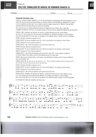 FICHA 35
YALS DEL CAEALLERO DE GfrACIA, DE FEDERISO CHUEGA {I}
NOM BRE: CURSO: FECHA:
Gompositor del género chico
Federico Chueca (1846-1908) fue uno de los principales compositores del llamado género chico,
autor de una de las obras más famosas: la revísta cómico-lírica-fantástica-callejera en un acto
y cinco cuadros La Gran Vía. f ue un éxito rotundo y llegó a alcanzar en Madrid más de 4ffi
representac io n es consec utivas en c uatro tem poradas.
Se propone aguí un trabajo didáctico sobre un fragmento de La Gran Vía, el Vats del
cabalJero de Gracia. Para ello, se puede facilitar a los alumnos el slguiente fragmento de esla obra:
CABALLERO: Caballero de Gracia me llarnan, y efectivamente soy asÍ, pues sabido
es que a mí me conoce por mis amoríos todo Madrid. Es verdad que estoy un poco antiguo
pero que poniéndome mi frac soy un tipo gentil, de carácter jovial, a quien mirna la sociedad.
CORO: De este silbante la abuela murió.
CABALLERO: Yo soy el caballero gue con más finura baila en los salones comm'il faut"
CORO: Siendo tan cursi querer presumir.
CABALLERO: Y las niñas se dislocan por quererme hacer tilín.
CORO: De este silbante la abuela murió.
CABALLERO: Yo soy el caballero que con más finura baila en ios salones camm'il faut.
COR0: Siendo tan cursi querer presumir.
CABALLERO: Y las niñas se dislocan por quererme hacer tilÍn. Yo sé cantar La Norma.
Yo canto hasta el Ruy Blas, canto el Ave María que ya no cabe más.
CORO: ¡Qué necio es este señor, qué baladí, qué fanfarrón! Cientos como él hay en Madrid
que no se alaban así.
CABALLERO: Mi, fa, sol, re, mi, la, sol, fa, si, si... Do re sido la sisol la sido la si la sisolrni
do re si do fa sol mi fa sol do la sol mi do la re do.
CORO: De este silbante la abuela murió.
CABALLERO: Yo soy el caballero que con más finura baila en los salones comm'il faut-
CORO: Siendo tan cursi querer presumir.
CABALLERO: Y las niñas se dislocan por quererme hacer tilín.
GABALLERo: caballero de Gracia me llaman, y efectivamente soy así, pues sabido es que
a mí me conoce por mis amorÍos todo Madrid. Es verdad que estoy un poco antiguo
pero que poniéndorne mi frac soy un tipo gentil, de carácter jovial, a quien mima la sociedad.
La melodía del Vals del caballero de Gracia es:
Ca - ba - lle - ro de Gra-cia me lla
pues sa - bi- do es que_a mí me co - no - ce por mis a- mo - rí - os
ver - dadque_eetoy un poco_an. ti - guo pe-ro que .en po - nién- do - me mi frac
a a- a a
¡c'.
ti - po gen - til, de ca - rác- tór jo - vial, a quien mi- ma la so - cie dad.
aa
y_e- fec- ti- va
192 r MrlstcA u Eso r UATERtAL FoTocoptABLE o sAt,rT LLANA EDUCACIoN. s. L I
. ?t-'-it .
 