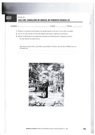 FICHA 35
VALS DEL CABALLERO DE GRACIA, DE FEDERIOO CHUECA (II}
NOMBRE: CURSO: FECHA:
1 . Rodea en la partitura las síncopas y las partes fuertes en las que no hay notas musicales.
2, Lee en voz a¡ta la letras del Vals del caballero de Gracia, cuidando la entonación.
3. Expfica el significado de Xas siguienies expresiones pertenecientes al fragmento anterior;
De este silbante Ía abuela murió.
¡Qué necio es esfe señar, qué baladí, qué fanfarrón! Cientos como él hay en Madrid que na
se alaban así.
r MústcA il ESo r ¡/ATERTAL FoTOcoprAELE o SANTTTLANA EDUCACToN. S L r 193
 