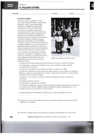 FICHA 37
EL FOLGLORE ESPAÑOL
NOM BRE: CU RS0, FECHA:
El folclore en España
España es uno de los países de Europa
con mayor variedad de estilos e instrumentos
folclóricos. La jota, nacida entre Aragón
y Navarra, y la seguidilla castellana son
los géneros mus¡caies más extendidos.
En las tres Comunidades citadas existen
muchos otros estilos musicales y bailes, pero
la preeminencia de la jota y la seguidilla y su
presencia en las demás Comunidades son
hechos que merecen destacarse. La jota existe
en Galicia, País Vasco, Cataluña, Valencia,
Andalucía, Extrernadura, las dos Castillas y
Canarias, y recibe el nombre de isa en Canarias
y mateixa en Baleares. Lo mismo sucede con la
seguidilla, el género castellano por excelencia,
que en Andalucía recibe el nombre de sevillana;
en Murcia, pananda, y en Canarias, saltona.
Junto a estas dos manifestaciones folclóricas
cabe citar el fandango, la malagueña, que es
uno de sus derivados, y el bolero. Estos son los
cinco géneros más extendidos, pero cada
Comunidad tiene los suyos, entre ios que
debemos coooc€r:
Pareja interpretando una folÍa canaria.
En Galicia, las fórmulas iradicionales predominantes son el alalá, la muñeira y !a foliada.
En el País Vasco, el zortzico, que signrfica "ocho", por el número de versos; ade¡'nás,
la espatadantza y el aurrescu.
En Asturias, la asturianada, y en Cantabria, los bailes a 1o pesau o a io ligero-
En Caialuña, la sardana, que tiene carácter de danza nacional, como el bolero o ia mateixa en
Mallorca. La sardana se acompaña con Ia cobla, una agrupación de viento en la gue destacan
dos instrumentos: la tenora y el fiabiol.
En Valencia, l'u U'u i el dos, l'u i el do2e), el dotze, las albades o alboradas, y en Murcia,
la pananda.
En Canarias, las folías y las isas.
En Extremadura, el perantón y el viradoble.
Y en Andalucía, además de una gran riqueza folclórica de caracterÍsticas genuinas, el flamenco,
gue, aunque no es folclore, engloba una gran variedad de cantes y bailes gitanos con muy
diversas influenclas del orientalismo rnusical andaluz.
1. ¿Conoces alguna otra manifestación folclórica que no haya sido lralada en eN texto?
2. ¿Crees que merece la pena interesarse por la conservación del folclore de cada Cornunidad?
Argumenia tu respuesta.
3. Presenta un trabajo sobre los principales instrumentos, cantos y bailes de tu Comunldad
¡ TVIÚSIC¡ II ESO ¡ IIATERlAL FOTOCOP]ABLE (C) SANTlL]ANA EDUCACICI.i, S, L T
 
