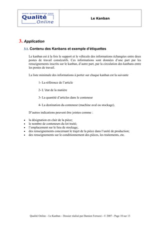 Le Kanban




3. Application
  3.1. Contenu des Kanbans et exemple d’étiquettes

      Le kanban est à la fois le support et le véhicule des informations échangées entre deux
      postes de travail consécutifs. Ces informations sont données d’une part par les
      renseignements inscrits sur le kanban, d’autre part, par la circulation des kanbans entre
      les postes de travail.

      La liste minimale des informations à porter sur chaque kanban est la suivante

             1- La référence de l’article

             2- L’état de la matière

             3- La quantité d’articles dans le conteneur

             4- La destination du conteneur (machine aval ou stockage).

      D’autres indications peuvent être jointes comme :

  •   la désignation en clair de la pièce;
  •   le nombre de conteneurs du lot traité;
  •   l’emplacement sur le lieu de stockage;
  •   des renseignements concernant le trajet de la pièce dans l’unité de production;
  •   des renseignements sur le conditionnement des pièces, les traitements, etc.




      Qualité Online – Le Kanban – Dossier réalisé par Damien Ferrazzi - © 2007 - Page 10 sur 13
 