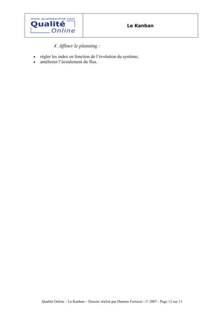 Le Kanban



           4. Affiner le planning :

•   régler les index en fonction de l’évolution du système;
•   améliorer l’écoulement du flux.




    Qualité Online – Le Kanban – Dossier réalisé par Damien Ferrazzi - © 2007 - Page 12 sur 13
 
