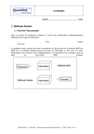 Le Kanban



-                                            Qualité                                                 totale


2. Méthode Kanban
    2.1. Flux tiré / flux poussé

Dans la gestion de production moderne, il existe deux philosophies fondamentalement
différentes pour lancer la fabrication :

       -                                          Flux                                              poussé
       - Flux tiré

La méthode la plus connue pour gérer la production en flux poussé est la méthode MRP (ou
MRP II). La méthode Kanban permet de lancer la fabrication en flux tiré. Ces deux
philosophies sont contraires mais complémentaires. Il est possible de les combiner, alors on
parle           de            convivialité            MRP               -           Kanban.




        Qualité Online – Le Kanban – Dossier réalisé par Damien Ferrazzi - © 2007 - Page 5 sur 13
 