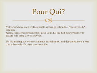 Pour Qui?
                           
Votre cuir chevelu est irrité, sensible, démange et tiraille…Nous avons LA
solution.
Nous avons conçu spécialement pour vous, LE produit pour préserver la
beauté et la santé de vos cheveux.

Un shampoing aux vertus calmantes et apaisantes, anti démangeaisons à base
d’eau thermale d’Avène, de camomille.
 