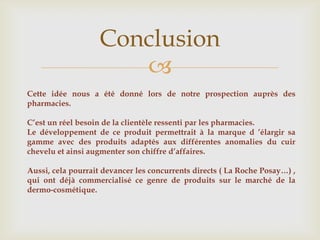 Conclusion
                      
Cette idée nous a été donné lors de notre prospection auprès des
pharmacies.

C’est un réel besoin de la clientèle ressenti par les pharmacies.
Le développement de ce produit permettrait à la marque d ’élargir sa
gamme avec des produits adaptés aux différentes anomalies du cuir
chevelu et ainsi augmenter son chiffre d’affaires.

Aussi, cela pourrait devancer les concurrents directs ( La Roche Posay…) ,
qui ont déjà commercialisé ce genre de produits sur le marché de la
dermo-cosmétique.
 