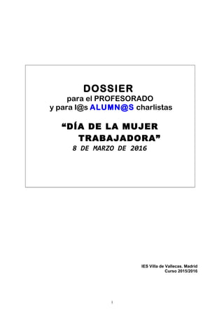 DOSSIER
para el PROFESORADO
y para l@s ALUMN@S charlistas
“DÍA DE LA MUJER
TRABAJADORA”
8 DE MARZO DE 2016
IES Villa de Vallecas. Madrid
Curso 2015/2016
1
 