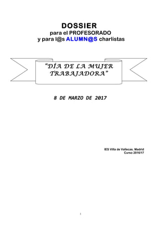 DOSSIER
para el PROFESORADO
y para l@s ALUMN@S charlistas
8 DE MARZO DE 2017
IES Villa de Vallecas. Madrid
Curso 2016/17
1
“DÍA DE LA MUJER
TRABAJADORA”
 