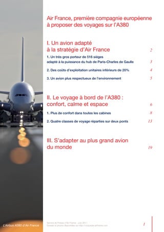 Air France, première compagnie européenne
                             à proposer des voyages sur l’A380


                             I. Un avion adapté
                             à la stratégie d’Air France	                                            2
                             1. Un très gros porteur de 516 sièges
                             adapté à la puissance du hub de Paris-Charles de Gaulle	                3

                             2. Des coûts d’exploitation unitaires inférieurs de 20% 	               4

                             3. Un avion plus respectueux de l’environnement	                        5



                             II. Le voyage à bord de l’A380 : 	
                             confort, calme et espace	                                               6

                             1. Plus de confort dans toutes les cabines 	                            8

                             2. Quatre classes de voyage réparties sur deux ponts	                  13



                             III. S’adapter au plus grand avion
                             du monde	                                                              19




L’Airbus A380 d’Air France
                             Service de Presse d’Air France - Juin 2011
                             Dossier et photos disponibles sur http://corporate.airfrance.com   1
 