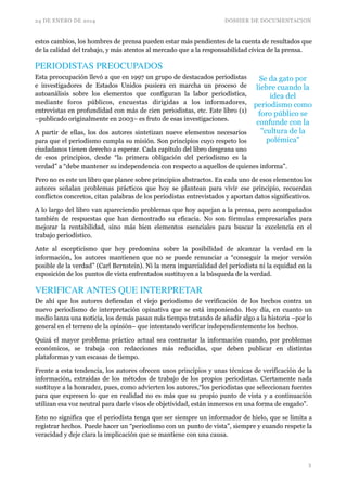 24 DE ENERO DE 2014 DOSSIER DE DOCUMENTACION
estos cambios, los hombres de prensa pueden estar más pendientes de la cuenta de resultados que
de la calidad del trabajo, y más atentos al mercado que a la responsabilidad cívica de la prensa.
PERIODISTAS PREOCUPADOS	

Esta preocupación llevó a que en 1997 un grupo de destacados periodistas
e investigadores de Estados Unidos pusiera en marcha un proceso de
autoanálisis sobre los elementos que configuran la labor periodística,
mediante foros públicos, encuestas dirigidas a los informadores,
entrevistas en profundidad con más de cien periodistas, etc. Este libro (1)
–publicado originalmente en 2003– es fruto de esas investigaciones.
A partir de ellas, los dos autores sintetizan nueve elementos necesarios
para que el periodismo cumpla su misión. Son principios cuyo respeto los
ciudadanos tienen derecho a esperar. Cada capítulo del libro desgrana uno
de esos principios, desde “la primera obligación del periodismo es la
verdad” a “debe mantener su independencia con respecto a aquellos de quienes informa”.	

Pero no es este un libro que planee sobre principios abstractos. En cada uno de esos elementos los
autores señalan problemas prácticos que hoy se plantean para vivir ese principio, recuerdan
conflictos concretos, citan palabras de los periodistas entrevistados y aportan datos significativos.	

A lo largo del libro van apareciendo problemas que hoy aquejan a la prensa, pero acompañados
también de respuestas que han demostrado su eficacia. No son fórmulas empresariales para
mejorar la rentabilidad, sino más bien elementos esenciales para buscar la excelencia en el
trabajo periodístico.	

Ante al escepticismo que hoy predomina sobre la posibilidad de alcanzar la verdad en la
información, los autores mantienen que no se puede renunciar a “conseguir la mejor versión
posible de la verdad” (Carl Bernstein). Ni la mera imparcialidad del periodista ni la equidad en la
exposición de los puntos de vista enfrentados sustituyen a la búsqueda de la verdad.	

VERIFICAR ANTES QUE INTERPRETAR	

De ahí que los autores defiendan el viejo periodismo de verificación de los hechos contra un
nuevo periodismo de interpretación opinativa que se está imponiendo. Hoy día, en cuanto un
medio lanza una noticia, los demás pasan más tiempo tratando de añadir algo a la historia –por lo
general en el terreno de la opinión– que intentando verificar independientemente los hechos.	

Quizá el mayor problema práctico actual sea contrastar la información cuando, por problemas
económicos, se trabaja con redacciones más reducidas, que deben publicar en distintas
plataformas y van escasas de tiempo.
Frente a esta tendencia, los autores ofrecen unos principios y unas técnicas de verificación de la
información, extraídas de los métodos de trabajo de los propios periodistas. Ciertamente nada
sustituye a la honradez, pues, como advierten los autores,“los periodistas que seleccionan fuentes
para que expresen lo que en realidad no es más que su propio punto de vista y a continuación
utilizan esa voz neutral para darle visos de objetividad, están inmersos en una forma de engaño”.	

Esto no significa que el periodista tenga que ser siempre un informador de hielo, que se limita a
registrar hechos. Puede hacer un “periodismo con un punto de vista”, siempre y cuando respete la
veracidad y deje clara la implicación que se mantiene con una causa.	

!3
Se da gato por
liebre cuando la
idea del
periodismo como
foro público se
confunde con la
"cultura de la
polémica"	

 