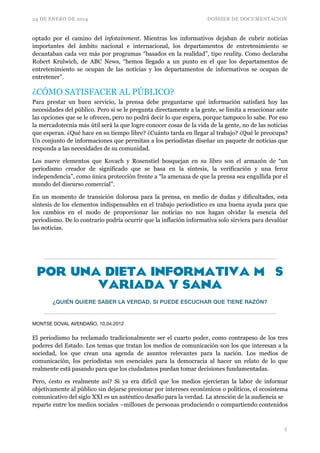 24 DE ENERO DE 2014 DOSSIER DE DOCUMENTACION
optado por el camino del infotainment. Mientras los informativos dejaban de cubrir noticias
importantes del ámbito nacional e internacional, los departamentos de entretenimiento se
decantaban cada vez más por programas “basados en la realidad”, tipo reality. Como declaraba
Robert Krulwich, de ABC News, “hemos llegado a un punto en el que los departamentos de
entretenimiento se ocupan de las noticias y los departamentos de informativos se ocupan de
entretener”.
¿CÓMO SATISFACER AL PÚBLICO?	

Para prestar un buen servicio, la prensa debe preguntarse qué información satisfará hoy las
necesidades del público. Pero si se le pregunta directamente a la gente, se limita a reaccionar ante
las opciones que se le ofrecen, pero no podrá decir lo que espera, porque tampoco lo sabe. Por eso
la mercadotecnia más útil será la que logre conocer cosas de la vida de la gente, no de las noticias
que esperan. ¿Qué hace en su tiempo libre? ¿Cuánto tarda en llegar al trabajo? ¿Qué le preocupa?
Un conjunto de informaciones que permitan a los periodistas diseñar un paquete de noticias que
responda a las necesidades de su comunidad.	

Los nueve elementos que Kovach y Rosenstiel bosquejan en su libro son el armazón de “un
periodismo creador de significado que se basa en la síntesis, la verificación y una feroz
independencia”, como única protección frente a “la amenaza de que la prensa sea engullida por el
mundo del discurso comercial”.	

En un momento de transición dolorosa para la prensa, en medio de dudas y dificultades, esta
síntesis de los elementos indispensables en el trabajo periodístico es una buena ayuda para que
los cambios en el modo de proporcionar las noticias no nos hagan olvidar la esencia del
periodismo. De lo contrario podría ocurrir que la inflación informativa solo sirviera para devalúar
las noticias.	

!
por una dieta informativa más
variada y sana
¿QUIÉN QUIERE SABER LA VERDAD, SI PUEDE ESCUCHAR QUE TIENE RAZÓN?
MONTSE DOVAL AVENDAÑO, 10.04.2012

!
El periodismo ha reclamado tradicionalmente ser el cuarto poder, como contrapeso de los tres
poderes del Estado. Los temas que tratan los medios de comunicación son los que interesan a la
sociedad, los que crean una agenda de asuntos relevantes para la nación. Los medios de
comunicación, los periodistas son esenciales para la democracia al hacer un relato de lo que
realmente está pasando para que los ciudadanos puedan tomar decisiones fundamentadas.
Pero, ¿esto es realmente así? Si ya era difícil que los medios ejercieran la labor de informar
objetivamente al público sin dejarse presionar por intereses económicos o políticos, el ecosistema
comunicativo del siglo XXI es un auténtico desafío para la verdad. La atención de la audiencia se 
reparte entre los medios sociales –millones de personas produciendo o compartiendo contenidos
!5
 