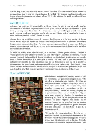 24 DE ENERO DE 2014 DOSSIER DE DOCUMENTACION
anterior. Él y su tío convirtieron la velada en una discusión política frustrante: cada uno estaba
convencido de que el otro no estaba diciendo la verdad y terminaron insultándose, algo que
desgraciadamente pasa cada vez más no solo en EE.UU. La polarización política nos hace vivir en
mundos paralelos.	

SABER ELEGIR	

“Así como las empresas de alimentación se dieron cuenta de que, si querían vender muchas
calorías baratas, deberían empaquetarlas con sal, grasa y azúcar –el tipo de cosas que la gente
desea–, las empresas de medios de comunicación han aprendido que el refuerzo de las
convicciones se vende mucho mejor que la información. ¿Quién quiere escuchar la verdad si
puede escuchar que tiene razón?”, dice en su libro.	

Johnson hace un paralelismo entre el consumo de alimentos y el de información. Si hemos
pasado de una época de escasez de ambos a una de sobreabundancia, el problema en nuestros
tiempos no es consumir sino elegir. Así como nuestro organismo tiende a comer más de lo que
necesita, nuestro cerebro está alerta a la caza de información y es muy fácil perderse la verdad en
favor de la autoafirmación.	

Un punto de partida sano, según el autor, es el socrático “sólo sé que no sé nada”: “acepta tu
propia ignorancia como el único elemento del que estar seguro”. ¿Cuál es la solución? Johnson
propone consumir información de forma consciente con flexibilidad y reforzando las virtudes
como la fuerza de voluntad y el amor por la verdad. Es decir, que lo que consumamos sea
realmente información, no solo opiniones; que no sea demasiada y que sea en lo posible de
primera mano. Así como los periodistas responsables tienen un código ético –dice el autor–, cada
uno de nosotros también debería tenerlo: nunca busques y analices datos para tener razón sino
para descubrir la verdad. No dejes que tus prejuicios supriman la búsqueda de la verdad.
IR A LA FUENTE
Descendiendo a la práctica, aconseja revisar la lista
de personas de las que somos amigos en las redes
sociales y preguntarnos cuántas de ellas no
comparten nuestra ideología; desaconseja utilizar la
televisión como medio de información, salvo
aquellos canales que transmiten en directo
comparecencias y ruedas de prensa; propone un
mejor conocimiento de las habilidades tecnológicas,
para saber encontrar fuentes documentales en
Internet y no fiarse de las interpretaciones de los
medios; así como emplear más interés en los
asuntos locales o en aquellos que se pueden
solucionar que en grandes debates que no tienen un
remedio inmediato (la injusticia, el poder, la
ignorancia, etc.).	

“El patrón de comportamiento debería ser el
siguiente: busque información directamente en las
fuentes y cuando la información requiera que usted
actúe, trate directamente con la fuente. Depender
demasiado de intermediarios para informarse y para
!7
 
