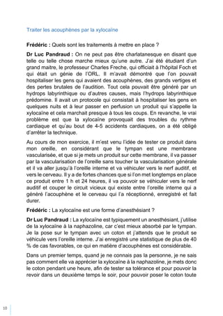 10
Traiter les acouphènes par la xylocaïne
Frédéric : Quels sont les traitements à mettre en place ?
Dr Luc Pandraud : On ne peut pas être charlatanesque en disant que
telle ou telle chose marche mieux qu’une autre. J’ai été étudiant d’un
grand maitre, le professeur Charles Freche, qui officiait à l'hôpital Foch et
qui était un génie de l’ORL. Il m’avait démontré que l’on pouvait
hospitaliser les gens qui avaient des acouphènes, des grands vertiges et
des pertes brutales de l’audition. Tout cela pouvait être généré par un
hydrops labyrinthique ou d’autres causes, mais l’hydrops labyrinthique
prédomine. Il avait un protocole qui consistait à hospitaliser les gens en
quelques nuits et à leur passer en perfusion un produit qui s’appelle la
xylocaïne et cela marchait presque à tous les coups. En revanche, le vrai
problème est que la xylocaïne provoquait des troubles du rythme
cardiaque et qu’au bout de 4-5 accidents cardiaques, on a été obligé
d’arrêter la technique.
Au cours de mon exercice, il m’est venu l’idée de tester ce produit dans
mon oreille, en considérant que le tympan est une membrane
vascularisée, et que si je mets un produit sur cette membrane, il va passer
par la vascularisation de l’oreille sans toucher la vascularisation générale
et il va aller jusqu’à l’oreille interne et va véhiculer vers le nerf auditif, et
vers le cerveau. Il y a de fortes chances que si l’on met longtemps en place
ce produit entre 1 h et 24 heures, il va pouvoir se véhiculer vers le nerf
auditif et couper le circuit vicieux qui existe entre l’oreille interne qui a
généré l’acouphène et le cerveau qui l’a réceptionné, enregistré et fait
durer.
Frédéric : La xylocaïne est une forme d’anesthésiant ?
Dr Luc Pandraud : La xylocaïne est typiquement un anesthésiant, j’utilise
de la xylocaïne à la naphazoline, car c’est mieux absorbé par le tympan.
Je la pose sur le tympan avec un coton et j’attends que le produit se
véhicule vers l’oreille interne. J’ai enregistré une statistique de plus de 40
% de cas favorables, ce qui en matière d’acouphènes est considérable.
Dans un premier temps, quand je ne connais pas la personne, je ne sais
pas comment elle va apprécier la xylocaïne à la naphazoline, je mets donc
le coton pendant une heure, afin de tester sa tolérance et pour pouvoir la
revoir dans un deuxième temps le soir, pour pouvoir poser le coton toute
 