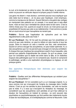 11
la nuit, et le lendemain je retire le coton. De cette façon, la xylocaïne du
coton va pouvoir se véhiculer depuis le tympan jusqu’à l’oreille interne.
Les gens me disent « mais docteur, comment pouvez-vous expliquer que
cela reste tout le temps ». Je ne peux pas l’expliquer, c’est empirique,
comme la manœuvre de Sémont. Quand Sémont a récupéré des vertiges
en manipulant des patients sur un canapé, il ne savait pas si cela allait
durer, mais en tous cas il remettait les calculs dans le bon sens. C’est la
même chose pour moi, quand j’ai coupé le circuit, ce n’est parce que j’ai
anesthésié 24 heures que cela va se redéclencher. C’est comme si j’avais
fait un court-circuit et que l’acouphène ne revient pas.
Frédéric : Est-ce que l’application de xylocaïne peut se faire
régulièrement si elle porte ses fruits ?
Dr Luc Pandraud : Oui. Si l’on part du principe que l’on anesthésie un
circuit et que cela récidive, on peut le refaire et cela marche à tous les
coups. Dans la mesure où cela a marché une fois, cela remarchera.
Quand on arrive à bouger les acouphènes, on peut rester optimiste. Il y a
des acouphènes que l’on ne parvient pas à bouger et c’est plus embêtant.
À chaque fois que j’explique les acouphènes à partir d’une maquette, cela
permet aux patients d’appréhender les choses. Ce qu’il se passe, c’est
que l’on considère que le diable est entré dans la tête, et on diabolise
toujours des pathologies que l’on ne comprend pas. Quand on comprend
la pathologie, qu’elle a une explication physiologique ou logique, on est
presque guéris.
Des approches thérapeutiques bien distinctes pour soigner les
acouphènes
Frédéric : Quelles sont les différentes thérapeutiques qui existent pour
soigner les acouphènes ?
Dr Luc Pandraud : Si l’on considère qu’il y a un message originel, il y a
ceux comme moi qui s’occupent de l’origine du message dans l’oreille
interne. C’est ce qui me semble le plus souhaitable, car cela ne touche
pas le reste. Il y a ceux qui s’occupent du récepteur du message, ils
considèrent que les acouphènes sont pénibles et qu’il faut atténuer la
douleur de l’acouphène en traitant le cerveau ; ce sont souvent des
psychiatres ou psychothérapeutes qui font parfois des traitements lourds
à base de neuroleptiques, et d’antiépileptiques comme le Neurontin. Cela
 