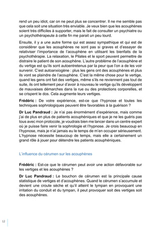 12
rend un peu idiot, car on ne peut plus se concentrer. Il ne me semble pas
que cela soit une situation très enviable. Je veux bien que les acouphènes
soient très difficiles à supporter, mais le fait de consulter un psychiatre ou
un psychothérapeute à cette fin me parait un peu lourd.
Ensuite, il y a une autre forme qui est assez sympathique et qui est de
considérer que les acouphènes ne sont pas si graves et d’essayer de
relativiser l’importance de l’acouphène en utilisant les bienfaits de la
psychothérapie. La relaxation, le Pilates et le sport peuvent permettre de
distraire le patient de son acouphène. L’autre problème de l’acouphène et
du vertige est qu’ils sont autoentretenus par la peur que l’on a de les voir
survenir. C’est autoanxiogène : plus les gens ont des acouphènes et plus
ils vont se plaindre de l’acouphène. C’est la même chose pour le vertige,
quand les gens ont fait des vertiges, même s’ils ne reviennent pas tout de
suite, ils ont tellement peur d’avoir à nouveau le vertige qu’ils développent
de mauvaises démarches dans la rue ou des protections corporelles, et
se crispent le dos. Cela augmente leurs vertiges.
Frédéric : De votre expérience, est-ce que l’hypnose et toutes les
techniques sophrologiques peuvent être favorables à la guérison ?
Dr Luc Pandraud : Je n’ai pas énormément d’expérience, mais comme
j’ai de plus en plus de patients acouphéniques et que je ne les guéris pas
tous avec mon protocole, je voudrais bien me lancer dans un centre expert
où je puisse faire venir la sophrologie et l’hypnose. Je crois beaucoup en
l’hypnose, mais je n’ai jamais eu le temps de m’en occuper sérieusement.
L’hypnose nécessite beaucoup de temps, mais elle a certainement un
grand rôle à jouer pour détendre les patients acouphéniques.
L’influence du cérumen sur les acouphènes
Frédéric : Est-ce que le cérumen peut avoir une action défavorable sur
les vertiges et les acouphènes ?
Dr Luc Pandraud : Le bouchon de cérumen est la principale cause
statistique de vertiges et d’acouphènes. Quand le cérumen s’accumule et
devient une croute sèche et qu’il atteint le tympan en provoquant une
irritation du conduit et du tympan, il peut provoquer soit des vertiges soit
des acouphènes.
 
