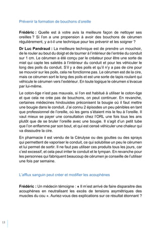 13
Prévenir la formation de bouchons d’oreille
Frédéric : Quelle est à votre avis la meilleure façon de nettoyer ses
oreilles ? Si l’on a une propension à avoir des bouchons de cérumen
régulièrement, y a-t-il une technique pour les prévenir et les soigner ?
Dr Luc Pandraud : La meilleure technique est de prendre un mouchoir,
de le rouler au bout du doigt et de tourner à l’intérieur de l’entrée du conduit
sur 1 cm. Le cérumen a été conçu par le créateur pour être une sorte de
miel qui capte les saletés à l’intérieur du conduit et pour les véhiculer le
long des poils du conduit. S’il y a des poils et qu’il n’y a pas de cire pour
se mouvoir sur les poils, cela ne fonctionne pas. Le cérumen est de la cire,
mais ce cérumen sort le long des poils et est une sorte de tapis roulant qui
véhicule le cérumen vers l’extérieur. En toute logique le cérumen s’évacue
par lui-même.
Le coton-tige n’est pas mauvais, si l’on est habitué à utiliser le coton-tige
et que cela ne crée pas de bouchons, on peut continuer. En revanche,
certaines médecines hindouistes préconisent la bougie où il faut mettre
une bougie dans le conduit. J’ai connu 2 épisodes un peu pénibles en tant
que professionnel de l’oreille, où les gens s’étaient mis le feu à l’oreille. Il
vaut mieux se payer une consultation chez l’ORL une fois tous les ans
plutôt que de se bruler l’oreille avec une bougie. Il s’agit d’un petit tube
que l’on enflamme par son bout, et qui est censé véhiculer une chaleur qui
va dissoudre la cire.
En pharmacie il est vendu de la Cérulyse ou des gouttes ou des sprays
qui permettent de vaporiser le conduit, ce qui solubilise un peu le cérumen
et lui permet de sortir. Il ne faut pas utiliser ces produits tous les jours, car
c’est excessif, et cela peut irriter le conduit et le tympan. En revanche pour
les personnes qui fabriquent beaucoup de cérumen je conseille de l’utiliser
une fois par semaine.
L’afflux sanguin peut créer et modifier les acouphènes
Frédéric : Un médecin témoigne : « Il m’est arrivé de faire disparaitre des
acouphènes en neutralisant les excès de tensions asymétriques des
muscles du cou ». Auriez-vous des explications sur ce résultat étonnant ?
 