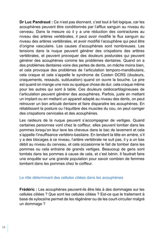 14
Dr Luc Pandraud : Ce n’est pas étonnant, c’est tout à fait logique, car les
acouphènes peuvent être conditionnés par l’afflux sanguin au niveau du
cerveau. Dans la mesure où il y a une réduction des contractures au
niveau des artères vertébrales, il peut avoir modifié le flux sanguin au
niveau des artères vertébrales, et avoir modifié l’acouphène qui peut être
d’origine vasculaire. Les causes d’acouphènes sont nombreuses. Les
tensions dans la nuque peuvent générer des crispations des artères
vertébrales, et peuvent provoquer des douleurs posturales qui peuvent
générer des acouphènes comme les problèmes dentaires. Quand on a
des problèmes dentaires voire des pertes de dents, on mâche moins bien,
et cela provoque des problèmes de l’articulation temporo-mandibulaire,
cela craque et cela s’appelle le syndrome de Costen DCRS (douleurs,
craquements, ressauts, subluxation) quand on ouvre la bouche. Le pire
est quand on mange une noix ou quelque chose de dur, cela craque même
pour les autres qui sont à table. Ces douleurs ostéocartilagineuses de
l’articulation peuvent générer des acouphènes. Parfois, juste en mettant
un implant ou en mettant un appareil adapté au niveau des dents, on peut
retrouver un bon articulé dentaire et faire disparaitre les acouphènes. En
rétablissant la posture ou l’équilibre des muscles du cou, on peut corriger
des crispations cervicales et des acouphènes.
Les raideurs de la nuque peuvent s’accompagner de vertiges. Quand
certaines personnes vont chez le coiffeur, elles peuvent tomber dans les
pommes lorsqu’on leur lave les cheveux dans le bac de lavement et cela
s’appelle l’insuffisance vertébro-basilaire. En tendant la tête en arrière, s’il
y a des blocages à ce niveau, l’artère vertébrale ne suit pas, il y a un bas
débit au niveau du cerveau, et cela occasionne le fait de tomber dans les
pommes ou cela entraine de grands vertiges. Beaucoup de gens sont
tombés dans les pommes à cause de cela, et c’est bénin. Il faudrait faire
une enquête sur une grande population pour savoir combien de femmes
tombent dans les pommes chez le coiffeur.
Le rôle déterminant des cellules ciliées dans les acouphènes
Frédéric : Les acouphènes peuvent-ils être liés à des dommages sur les
cellules ciliées ? Que sont les cellules ciliées ? Est-ce que le traitement à
base de xylocaïne permet de les régénérer ou de les court-circuiter malgré
un dommage ?
 