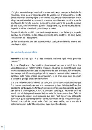 16
d’origine vasculaire qui survient brutalement, avec une perte brutale de
l’audition. Cela peut s’accompagner de vertiges et d’acouphènes. Cette
perte auditive s’accompagne d’un champ acoustique complètement réduit
et qui se voit comblé - comme si la nature avait horreur du vide - par la
souffrance de l’oreille interne, qui génère en revanche de la perte auditive
qu’elle subit, un son différent qui est l’acouphène. Il y a une double peine :
la perte auditive et un bruit parasite qui survient.
On peut traiter la surdité brusque très rapidement pour éviter que la perte
auditive ne s’installe. Si l’on récupère vite la perte auditive, on peut éviter
l’installation de l’acouphène.
Le fait d’utiliser du zinc qui est un produit basique de l’oreille interne est
une bonne idée.
Les vertus du gingko biloba
Frédéric : Est-ce qu’il y a des conseils naturels que vous pourriez
donner ?
Dr Luc Pandraud : En matière pharmaceutique, on a retiré tous les
vasodilatateurs et notamment le Vastarel. D’après les scientifiques tous
les vasodilatateurs n’ont pas fait la preuve de leur efficacité. En revanche,
tout ce qui est dérivé du ginkgo biloba sous la dénomination torental ou
tanakan, cela reste encore en circulation, et je crois que c’est très bon
d’utiliser le ginkgo biloba en la matière.
J’ai une réflexion personnelle à ce sujet, car ce sont des médicaments que
l’on donne systématiquement aux personnes qui ont fait des AVC ou des
accidents cardiaques. Ils font partie des ordonnances des patients qui ont
des soins à prolonger pour AVC et accident cardiaque. Je pense qu’il ne
serait pas idiot de prendre ces médicaments de façon préventive. Cela ne
mange pas de pain et les 3 organes que sont l’œil, le cerveau et l’oreille
sont ceux qui s’usent en premier, car leurs cellules ne se renouvellent pas.
Quand une cellule meurt, elle n’est pas renouvelée, on a un stock
prédéterminé et autant l’encourager avec le ginkgo biloba.
 