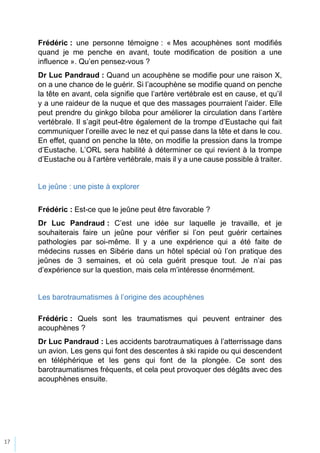17
Frédéric : une personne témoigne : « Mes acouphènes sont modifiés
quand je me penche en avant, toute modification de position a une
influence ». Qu’en pensez-vous ?
Dr Luc Pandraud : Quand un acouphène se modifie pour une raison X,
on a une chance de le guérir. Si l’acouphène se modifie quand on penche
la tête en avant, cela signifie que l’artère vertébrale est en cause, et qu’il
y a une raideur de la nuque et que des massages pourraient l’aider. Elle
peut prendre du ginkgo biloba pour améliorer la circulation dans l’artère
vertébrale. Il s’agit peut-être également de la trompe d’Eustache qui fait
communiquer l’oreille avec le nez et qui passe dans la tête et dans le cou.
En effet, quand on penche la tête, on modifie la pression dans la trompe
d’Eustache. L’ORL sera habilité à déterminer ce qui revient à la trompe
d’Eustache ou à l’artère vertébrale, mais il y a une cause possible à traiter.
Le jeûne : une piste à explorer
Frédéric : Est-ce que le jeûne peut être favorable ?
Dr Luc Pandraud : C’est une idée sur laquelle je travaille, et je
souhaiterais faire un jeûne pour vérifier si l’on peut guérir certaines
pathologies par soi-même. Il y a une expérience qui a été faite de
médecins russes en Sibérie dans un hôtel spécial où l’on pratique des
jeûnes de 3 semaines, et où cela guérit presque tout. Je n’ai pas
d’expérience sur la question, mais cela m’intéresse énormément.
Les barotraumatismes à l’origine des acouphènes
Frédéric : Quels sont les traumatismes qui peuvent entrainer des
acouphènes ?
Dr Luc Pandraud : Les accidents barotraumatiques à l’atterrissage dans
un avion. Les gens qui font des descentes à ski rapide ou qui descendent
en téléphérique et les gens qui font de la plongée. Ce sont des
barotraumatismes fréquents, et cela peut provoquer des dégâts avec des
acouphènes ensuite.
 