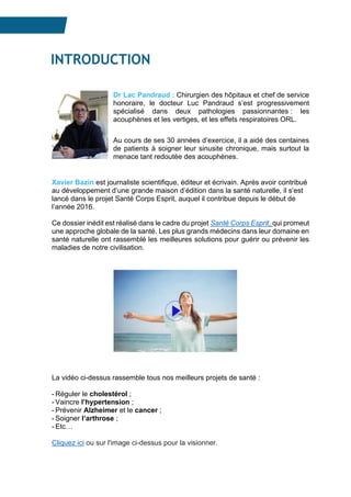INTROD
INTRODUCTION
Dr Lac Pandraud : Chirurgien des hôpitaux et chef de service
honoraire, le docteur Luc Pandraud s’est progressivement
spécialisé dans deux pathologies passionnantes : les
acouphènes et les vertiges, et les effets respiratoires ORL.
Au cours de ses 30 années d’exercice, il a aidé des centaines
de patients à soigner leur sinusite chronique, mais surtout la
menace tant redoutée des acouphènes.
Xavier Bazin est journaliste scientifique, éditeur et écrivain. Après avoir contribué
au développement d’une grande maison d’édition dans la santé naturelle, il s’est
lancé dans le projet Santé Corps Esprit, auquel il contribue depuis le début de
l’année 2016.
Ce dossier inédit est réalisé dans le cadre du projet Santé Corps Esprit, qui promeut
une approche globale de la santé. Les plus grands médecins dans leur domaine en
santé naturelle ont rassemblé les meilleures solutions pour guérir ou prévenir les
maladies de notre civilisation.
La vidéo ci-dessus rassemble tous nos meilleurs projets de santé :
- Réguler le cholestérol ;
- Vaincre l’hypertension ;
- Prévenir Alzheimer et le cancer ;
- Soigner l’arthrose ;
- Etc…
Cliquez ici ou sur l'image ci-dessus pour la visionner.
 