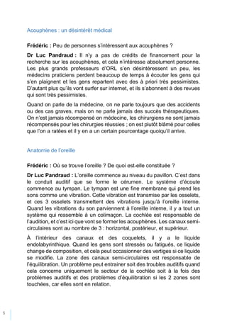 5
Acouphènes : un désintérêt médical
Frédéric : Peu de personnes s’intéressent aux acouphènes ?
Dr Luc Pandraud : Il n’y a pas de crédits de financement pour la
recherche sur les acouphènes, et cela n’intéresse absolument personne.
Les plus grands professeurs d’ORL s’en désintéressent un peu, les
médecins praticiens perdent beaucoup de temps à écouter les gens qui
s’en plaignent et les gens repartent avec des à priori très pessimistes.
D’autant plus qu’ils vont surfer sur internet, et ils s’abonnent à des revues
qui sont très pessimistes.
Quand on parle de la médecine, on ne parle toujours que des accidents
ou des cas graves, mais on ne parle jamais des succès thérapeutiques.
On n’est jamais récompensé en médecine, les chirurgiens ne sont jamais
récompensés pour les chirurgies réussies ; on est plutôt blâmé pour celles
que l’on a ratées et il y en a un certain pourcentage quoiqu’il arrive.
Anatomie de l’oreille
Frédéric : Où se trouve l’oreille ? De quoi est-elle constituée ?
Dr Luc Pandraud : L’oreille commence au niveau du pavillon. C’est dans
le conduit auditif que se forme le cérumen. Le système d’écoute
commence au tympan. Le tympan est une fine membrane qui prend les
sons comme une vibration. Cette vibration est transmise par les osselets,
et ces 3 osselets transmettent des vibrations jusqu’à l’oreille interne.
Quand les vibrations du son parviennent à l’oreille interne, il y a tout un
système qui ressemble à un colimaçon. La cochlée est responsable de
l’audition, et c’est ici que vont se former les acouphènes. Les canaux semi-
circulaires sont au nombre de 3 : horizontal, postérieur, et supérieur.
À l’intérieur des canaux et des coquelets, il y a le liquide
endolabyrinthique. Quand les gens sont stressés ou fatigués, ce liquide
change de composition, et cela peut occasionner des vertiges si ce liquide
se modifie. La zone des canaux semi-circulaires est responsable de
l’équilibration. Un problème peut entrainer soit des troubles auditifs quand
cela concerne uniquement le secteur de la cochlée soit à la fois des
problèmes auditifs et des problèmes d’équilibration si les 2 zones sont
touchées, car elles sont en relation.
 
