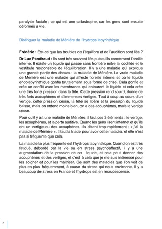7
paralysie faciale ; ce qui est une catastrophe, car les gens sont ensuite
déformés à vie.
Distinguer la maladie de Ménière de l’hydrops labyrinthique
Frédéric : Est-ce que les troubles de l’équilibre et de l’audition sont liés ?
Dr Luc Pandraud : Ils sont très souvent liés puisqu’ils concernent l’oreille
interne. Il existe un liquide qui passe sans frontière entre la cochlée et le
vestibule responsable de l’équilibration. Il y a une maladie qui explique
une grande partie des choses : la maladie de Ménière. La vraie maladie
de Menière est une maladie qui affecte l’oreille interne, et où le liquide
endolabyrinthique gonfle brutalement sous forme de crise. Cela gonfle et
crée un conflit avec les membranes qui entourent le liquide et cela crée
une très forte pression dans la tête. Cette pression rend sourd, donne de
très forts acouphènes et d’immenses vertiges. Tout à coup au cours d’un
vertige, cette pression cesse, la tête se libère et la pression du liquide
baisse, mais on entend moins bien, on a des acouphènes, mais le vertige
cesse.
Pour qu’il y ait une maladie de Ménière, il faut ces 3 éléments : le vertige,
les acouphènes, et la perte auditive. Quand les gens lisent internet et qu’ils
ont un vertige ou des acouphènes, ils disent trop rapidement : « j’ai la
maladie de Ménière ». Il faut la triade pour avoir cette maladie, et elle n’est
pas si fréquente que cela.
La maladie la plus fréquente est l’hydrops labyrinthique. Quand on est très
fatigué, débordé par la vie ou en stress psychoaffectif, il y a une
augmentation de la pression de ce liquide, et cela peut donner des
acouphènes et des vertiges, et c’est à cela que je me suis intéressé pour
les soigner et pour les maitriser. Ce sont des maladies que l’on voit de
plus en plus fréquemment, à cause du stress qui nous environne. Il y a
beaucoup de stress en France et l’hydrops est en recrudescence.
 