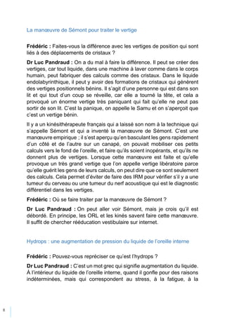 8
La manœuvre de Sémont pour traiter le vertige
Frédéric : Faites-vous la différence avec les vertiges de position qui sont
liés à des déplacements de cristaux ?
Dr Luc Pandraud : On a du mal à faire la différence. Il peut se créer des
vertiges, car tout liquide, dans une machine à laver comme dans le corps
humain, peut fabriquer des calculs comme des cristaux. Dans le liquide
endolabyrinthique, il peut y avoir des formations de cristaux qui génèrent
des vertiges positionnels bénins. Il s’agit d’une personne qui est dans son
lit et qui tout d’un coup se réveille, car elle a tourné la tête, et cela a
provoqué un énorme vertige très paniquant qui fait qu’elle ne peut pas
sortir de son lit. C’est la panique, on appelle le Samu et on s’aperçoit que
c’est un vertige bénin.
Il y a un kinésithérapeute français qui a laissé son nom à la technique qui
s’appelle Sémont et qui a inventé la manœuvre de Sémont. C’est une
manœuvre empirique ; il s’est aperçu qu’en basculant les gens rapidement
d’un côté et de l’autre sur un canapé, on pouvait mobiliser ces petits
calculs vers le fond de l’oreille, et faire qu’ils soient inopérants, et qu’ils ne
donnent plus de vertiges. Lorsque cette manœuvre est faite et qu’elle
provoque un très grand vertige que l’on appelle vertige libératoire parce
qu’elle guérit les gens de leurs calculs, on peut dire que ce sont seulement
des calculs. Cela permet d’éviter de faire des IRM pour vérifier s’il y a une
tumeur du cerveau ou une tumeur du nerf acoustique qui est le diagnostic
différentiel dans les vertiges.
Frédéric : Où se faire traiter par la manœuvre de Sémont ?
Dr Luc Pandraud : On peut aller voir Sémont, mais je crois qu’il est
débordé. En principe, les ORL et les kinés savent faire cette manœuvre.
Il suffit de chercher rééducation vestibulaire sur internet.
Hydrops : une augmentation de pression du liquide de l’oreille interne
Frédéric : Pouvez-vous repréciser ce qu’est l’hydrops ?
Dr Luc Pandraud : C’est un mot grec qui signifie augmentation du liquide.
À l’intérieur du liquide de l’oreille interne, quand il gonfle pour des raisons
indéterminées, mais qui correspondent au stress, à la fatigue, à la
 