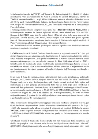 Legambiente – AcQualeQualità?
8
Le informazioni raccolte dall’ISPRA nell’Annuario dei dati ambientali 2013 (dati 2012) relative
all’indicatore “stato di avanzamento dei Piani di Gestione dei Distretti Idrografici”, riportate in
Tabella 1, mettono in evidenza che gli 8 Piani di Gestione sono stati adottati tra febbraio e marzo
del 2010 e quelli relativi al Distretto Padano e del fiume Serchio hanno ricevuto l’approvazione
del Consiglio dei Ministri nel febbraio del 2013, atto formale che completa l’iter di formazione del
Piano di Gestione.
I piani di gestione dei bacini idrografici hanno come base i Piani di Tutela delle Acque, redatti a
livello regionale, introdotti dal Decreto legislativo 152 del 1999 e adottati tra il 2004 e il 2009.
Secondo i dati ISPRA quasi tutte le regioni hanno i Piani di tutela delle acque approvati, in
particolare i distretti Padano, della Sicilia, della Sardegna e del Serchio. Per quanto riguarda
invece il Distretto Appennino meridionale, quello centrale e il Distretto delle Alpi Orientali, di 19
Piani, 7 sono stati già adottati, 11 approvati ed 1 è in fase di redazione.
Per i distretti condivisi dall’Italia con gli altri paesi sono stati siglati accordi bilaterali ed effettuati
monitoraggi congiunti e coordinati.
La WFD prevede che i Piani di Gestione siano riesaminati e aggiornati entro il 2013 (per poi
ripetere l’operazione ogni sei anni da quella data) in termini di caratteristiche del distretto, utilizzo
idrico ed esame delle pressioni. A tal proposito sembra che le Autorità di bacino nazionali stiano
promuovendo questo processo partendo dai contenuti dei Piani di Gestione adottati nel 2010 e
tenendo conto dei risultati delle analisi condotte dalla Commissione Europea. Sempre secondo i
dati ISPRA di febbraio 2013, 6 autorità di bacino su 8 hanno pubblicato il programma di lavoro
per l’aggiornamento dei piani, mancano all’appello il distretto dell’Appennino meridionale e
quello della Sicilia.
Se un punto di forza dei piani di gestione è che tutti sono stati oggetto di valutazione ambientale
strategica (VAS), diverse carenze vengono messe in luce nell’analisi fatta dalla Commissione
Europea quali, tra le altre: la disuguaglianza dei criteri e metodi applicati dalle regioni nel
monitoraggio e la non completa classificazione dello stato di molti corpi idrici superficiali e
sotterranei. Tale problematica è dovuta al fatto che le modalità di monitoraggio e classificazione,
ad esempio quelle previste dal decreto n. 56 del 2009 e dal DM 260/2010 (pubblicati in Gazzetta
Ufficiale nel maggio del 2009 e nel febbraio del 2010 rispettivamente), ed anche le norme
nazionali in materia di gestione dei bacini idrografici sono state promulgate in una fase successiva
a quella di elaborazione dei piani di gestione.
Infine il meccanismo della pianificazione applicato alle acque e ai bacini idrografici si rivela, per
di più, inefficace a seguito del non corretto recepimento della direttiva nella parte terza del D.lgs.
152/06 (che ha portato anche ad una procedura di infrazione nei confronti dell’Italia, la numero
2007/4680, in fase di parere motivato, che riguarda la “non conformità della Parte III del decreto
152/2006 con la direttiva 2000/60/CE che istituisce un quadro per l'azione comunitaria in materia
di acque”).
Un’efficace politica di tutela delle risorse idriche non può prescindere dalla prevenzione del
rischio idrogeologico, come dimostra anche la forte interdipendenza tra la direttiva “alluvioni”
(2007/60/CE) e la direttiva quadro sulle acque. Sarebbe necessario quindi armonizzare tutti i piani
 