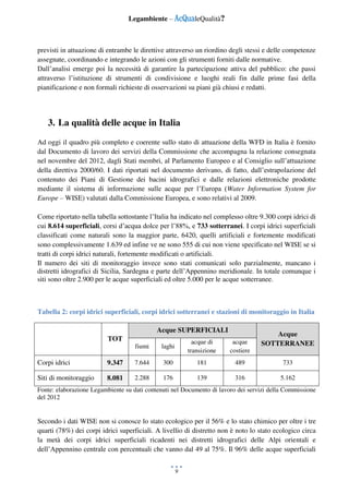 Legambiente – AcQualeQualità?
9
previsti in attuazione di entrambe le direttive attraverso un riordino degli stessi e delle competenze
assegnate, coordinando e integrando le azioni con gli strumenti forniti dalle normative.
Dall’analisi emerge poi la necessità di garantire la partecipazione attiva del pubblico: che passi
attraverso l’istituzione di strumenti di condivisione e luoghi reali fin dalle prime fasi della
pianificazione e non formali richieste di osservazioni su piani già chiusi e redatti.
3. La qualità delle acque in Italia
Ad oggi il quadro più completo e coerente sullo stato di attuazione della WFD in Italia è fornito
dal Documento di lavoro dei servizi della Commissione che accompagna la relazione consegnata
nel novembre del 2012, dagli Stati membri, al Parlamento Europeo e al Consiglio sull’attuazione
della direttiva 2000/60. I dati riportati nel documento derivano, di fatto, dall’estrapolazione del
contenuto dei Piani di Gestione dei bacini idrografici e dalle relazioni elettroniche prodotte
mediante il sistema di informazione sulle acque per l’Europa (Water Information System for
Europe – WISE) valutati dalla Commissione Europea, e sono relativi al 2009.
Come riportato nella tabella sottostante l’Italia ha indicato nel complesso oltre 9.300 corpi idrici di
cui 8.614 superficiali, corsi d’acqua dolce per l’88%, e 733 sotterranei. I corpi idrici superficiali
classificati come naturali sono la maggior parte, 6420, quelli artificiali e fortemente modificati
sono complessivamente 1.639 ed infine ve ne sono 555 di cui non viene specificato nel WISE se si
tratti di corpi idrici naturali, fortemente modificati o artificiali.
Il numero dei siti di monitoraggio invece sono stati comunicati solo parzialmente, mancano i
distretti idrografici di Sicilia, Sardegna e parte dell’Appennino meridionale. In totale comunque i
siti sono oltre 2.900 per le acque superficiali ed oltre 5.000 per le acque sotterranee.
Tabella 2: corpi idrici superficiali, corpi idrici sotterranei e stazioni di monitoraggio in Italia
TOT
Acque SUPERFICIALI
Acque
SOTTERRANEEfiumi laghi
acque di
transizione
acque
costiere
Corpi idrici 9.347 7.644 300 181 489 733
Siti di monitoraggio 8.081 2.288 176 139 316 5.162
Fonte: elaborazione Legambiente su dati contenuti nel Documento di lavoro dei servizi della Commissione
del 2012
Secondo i dati WISE non si conosce lo stato ecologico per il 56% e lo stato chimico per oltre i tre
quarti (78%) dei corpi idrici superficiali. A livellio di distretto non è noto lo stato ecologico circa
la metà dei corpi idrici superficiali ricadenti nei distretti idrografici delle Alpi orientali e
dell’Appennino centrale con percentuali che vanno dal 49 al 75%. Il 96% delle acque superficiali
 
